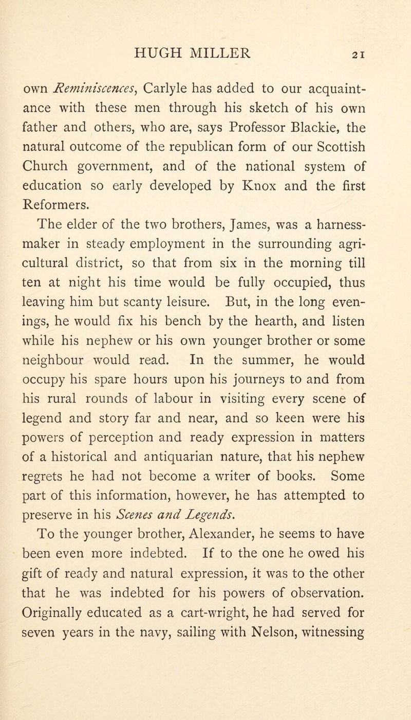 own Reminiscences^ Carlyle has added to our acquaint- ance with these men through his sketch of his own father and others, who are, says Professor Blackie, the natural outcome of the republican form of our Scottish Church government, and of the national system of education so early developed by Knox and the first Reformers. The elder of the two brothers, James, was a harness- maker in steady employment in the surrounding agri- cultural district, so that from six in the morning till ten at night his time would be fully occupied, thus leaving him but scanty leisure. But, in the long even- ings, he would fix his bench by the hearth, and listen while his nephew or his own younger brother or some neighbour would read. In the summer, he would occupy his spare hours upon his journeys to and from his rural rounds of labour in visiting every scene of legend and story far and near, and so keen were his powers of perception and ready expression in matters of a historical and antiquarian nature, that his nephew regrets he had not become a writer of books. Some part of this information, however, he has attempted to preserve in his Scenes and Legends. To the younger brother, Alexander, he seems to have been even more indebted. If to the one he owed his gift of ready and natural expression, it was to the other that he was indebted for his powers of observation. Originally educated as a cart-wright, he had served for seven years in the navy, sailing with Nelson, witnessing