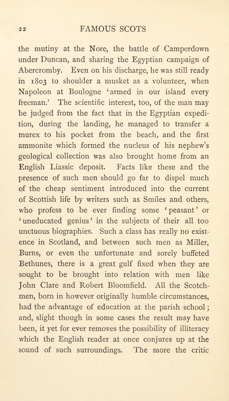 the mutiny at the Nore, the battle of Camperdown under Duncan, and sharing the Egyptian campaign of Abercromby. Even on his discharge, he was still ready in 1803 to shoulder a musket as a volunteer, when Napoleon at Boulogne ‘armed in our island every freeman.’ The scientific interest, too, of the man may be judged from the fact that in the Egyptian expedi- tion, during the landing, he managed to transfer a murex to his pocket from the beach, and the first ammonite which formed the nucleus of his nephew’s geological collection was also brought home from an English Liassic deposit. Facts like these and the presence of such men should go far to dispel much of the cheap sentiment introduced into the current of Scottish life by writers such as Smiles and others, who profess to be ever finding some ‘ peasant ’ or ‘ uneducated genius ’ in the subjects of their all too unctuous biographies. Such a class has really no exist- ence in Scotland, and between such men as Miller, Burns, or even the unfortunate and sorely buffeted Bethunes, there is a great gulf fixed when they are sought to be brought into relation with men like John Clare and Robert Bloomfield. All the Scotch- men, born in however originally humble circumstances, had the advantage of education at the parish school; and, slight though in some cases the result may have been, it yet for ever removes the possibility of illiteracy which the English reader at once conjures up at the sound of such surroundings. The more the critic