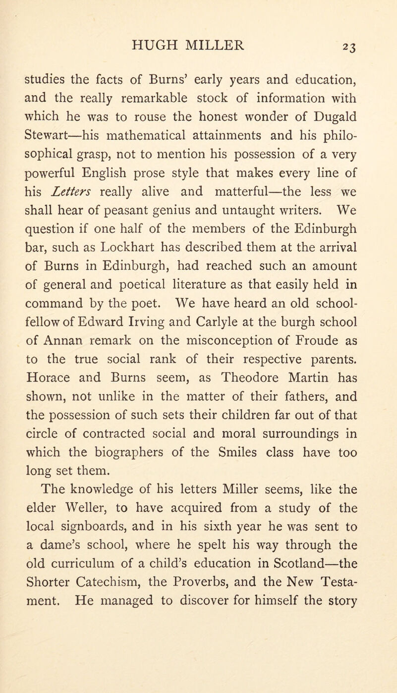 studies the facts of Burns’ early years and education, and the really remarkable stock of information with which he was to rouse the honest wonder of Dugald Stewart—his mathematical attainments and his philo- sophical grasp, not to mention his possession of a very powerful English prose style that makes every line of his Letters really alive and matterful—the less we shall hear of peasant genius and untaught writers. We question if one half of the members of the Edinburgh bar, such as Lockhart has described them at the arrival of Burns in Edinburgh, had reached such an amount of general and poetical literature as that easily held in command by the poet. We have heard an old school- fellow of Edward Irving and Carlyle at the burgh school of Annan remark on the misconception of Froude as to the true social rank of their respective parents. Horace and Burns seem, as Theodore Martin has shown, not unlike in the matter of their fathers, and the possession of such sets their children far out of that circle of contracted social and moral surroundings in which the biographers of the Smiles class have too long set them. The knowledge of his letters Miller seems, like the elder Weller, to have acquired from a study of the local signboards, and in his sixth year he was sent to a dame’s school, where he spelt his way through the old curriculum of a child’s education in Scotland—the Shorter Catechism, the Proverbs, and the New Testa- ment. He managed to discover for himself the story
