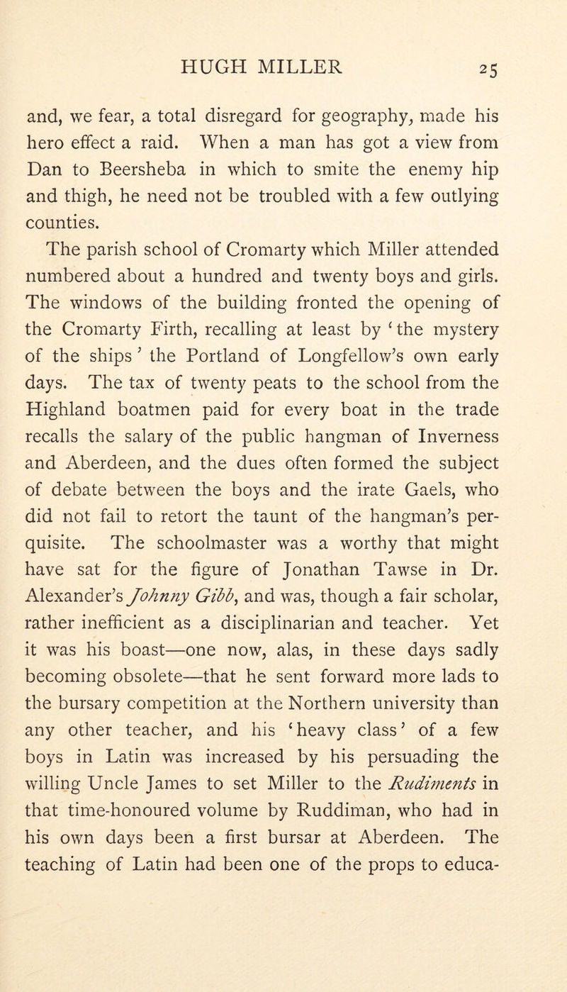 and, we fear, a total disregard for geography, made his hero effect a raid. When a man has got a view from Dan to Beersheba in which to smite the enemy hip and thigh, he need not be troubled with a few outlying counties. The parish school of Cromarty which Miller attended numbered about a hundred and twenty boys and girls. The windows of the building fronted the opening of the Cromarty Firth, recalling at least by ‘the mystery of the ships ’ the Portland of Longfellow’s own early days. The tax of twenty peats to the school from the Highland boatmen paid for every boat in the trade recalls the salary of the public hangman of Inverness and Aberdeen, and the dues often formed the subject of debate between the boys and the irate Gaels, who did not fail to retort the taunt of the hangman’s per- quisite. The schoolmaster was a worthy that might have sat for the figure of Jonathan Tawse in Dr. Alexander’s Johnny Gibb^ and was, though a fair scholar, rather inefficient as a disciplinarian and teacher. Yet it was his boast—one now, alas, in these days sadly becoming obsolete—that he sent forward more lads to the bursary competition at the Northern university than any other teacher, and his ‘ heavy class ’ of a few boys in Latin was increased by his persuading the willing Uncle James to set Miller to the Rudiments in that time-honoured volume by Ruddiman, who had in his own days been a first bursar at Aberdeen. The teaching of Latin had been one of the props to educa-