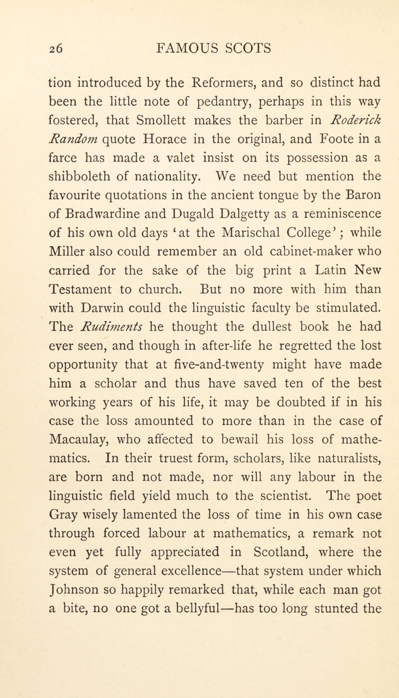 tion introduced by the Reformers, and so distinct had been the little note of pedantry, perhaps in this way fostered, that Smollett makes the barber in Roderick Random quote Horace in the original, and Foote in a farce has made a valet insist on its possession as a shibboleth of nationality. We need but mention the favourite quotations in the ancient tongue by the Baron of Bradwardine and Dugald Dalgetty as a reminiscence of his own old days ‘ at the Marischal College ’; while Miller also could remember an old cabinet-maker who carried for the sake of the big print a Latin New Testament to church. But no more with him than with Darwin could the linguistic faculty be stimulated. The Rudiments he thought the dullest book he had ever seen, and though in after-life he regretted the lost opportunity that at five-and-twenty might have made him a scholar and thus have saved ten of the best working years of his life, it may be doubted if in his case the loss amounted to more than in the case of Macaulay, who affected to bewail his loss of mathe- matics. In their truest form, scholars, like naturalists, are born and not made, nor will any labour in the linguistic field yield much to the scientist. The poet Gray wisely lamented the loss of time in his own case through forced labour at mathematics, a remark not even yet fully appreciated in Scotland, where the system of general excellence—that system under which Johnson so happily remarked that, while each man got a bite, no one got a bellyful—has too long stunted the