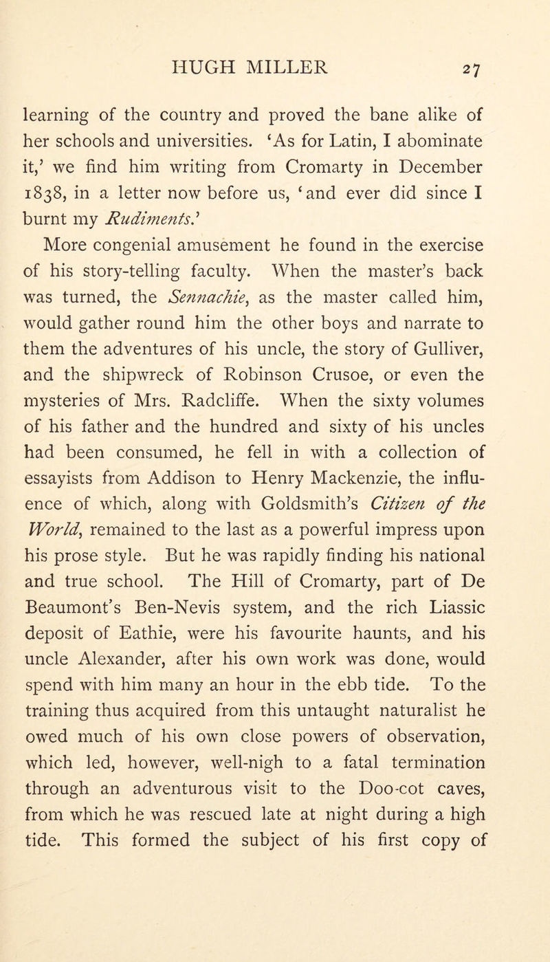 learning of the country and proved the bane alike of her schools and universities. ‘As for Latin, I abominate it,’ we find him writing from Cromarty in December 1838, in a letter now before us, ‘and ever did since I burnt my Rudiments.^ More congenial amusement he found in the exercise of his story-telling faculty. When the master’s back was turned, the Sen?tachie, as the master called him, would gather round him the other boys and narrate to them the adventures of his uncle, the story of Gulliver, and the shipwreck of Robinson Crusoe, or even the mysteries of Mrs. Radcliffe. When the sixty volumes of his father and the hundred and sixty of his uncles had been consumed, he fell in with a collection of essayists from Addison to Henry Mackenzie, the influ- ence of which, along with Goldsmith’s Citizen of the Worlds remained to the last as a powerful impress upon his prose style. But he was rapidly finding his national and true school. The Hill of Cromarty, part of De Beaumont’s Ben-Nevis system, and the rich Liassic deposit of Eathie, were his favourite haunts, and his uncle Alexander, after his own work was done, would spend with him many an hour in the ebb tide. To the training thus acquired from this untaught naturalist he owed much of his own close powers of observation, which led, however, well-nigh to a fatal termination through an adventurous visit to the Doo-cot caves, from which he was rescued late at night during a high tide. This formed the subject of his first copy of