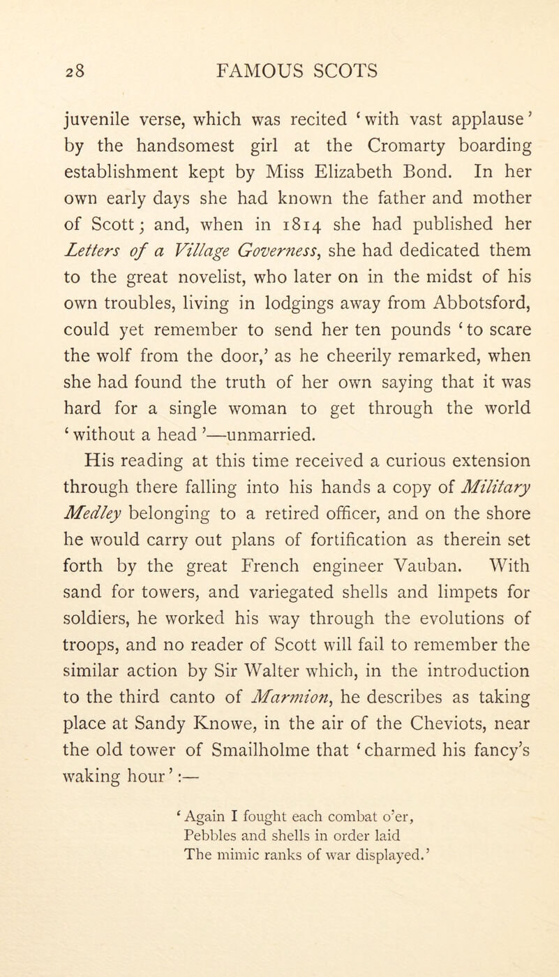 juvenile verse, which was recited ‘ with vast applause ’ by the handsomest girl at the Cromarty boarding establishment kept by Miss Elizabeth Bond. In her own early days she had known the father and mother of Scott; and, when in 1814 she had published her Letters of a Village Governess^ she had dedicated them to the great novelist, who later on in the midst of his own troubles, living in lodgings away from Abbotsford, could yet remember to send her ten pounds ‘to scare the wolf from the door,’ as he cheerily remarked, when she had found the truth of her own saying that it was hard for a single woman to get through the world ‘ without a head ’—unmarried. His reading at this time received a curious extension through there falling into his hands a copy of Military Medley belonging to a retired officer, and on the shore he would carry out plans of fortification as therein set forth by the great French engineer Vauban. With sand for towers, and variegated shells and limpets for soldiers, he worked his way through the evolutions of troops, and no reader of Scott will fail to remember the similar action by Sir Walter which, in the introduction to the third canto of Marniion^ he describes as taking place at Sandy Knowe, in the air of the Cheviots, near the old tower of Smailholme that ‘ charmed his fancy’s waking hour ’:— ‘ Again I fought each combat o’er, Pebbles and shells in order laid The mimic ranks of war displayed.’