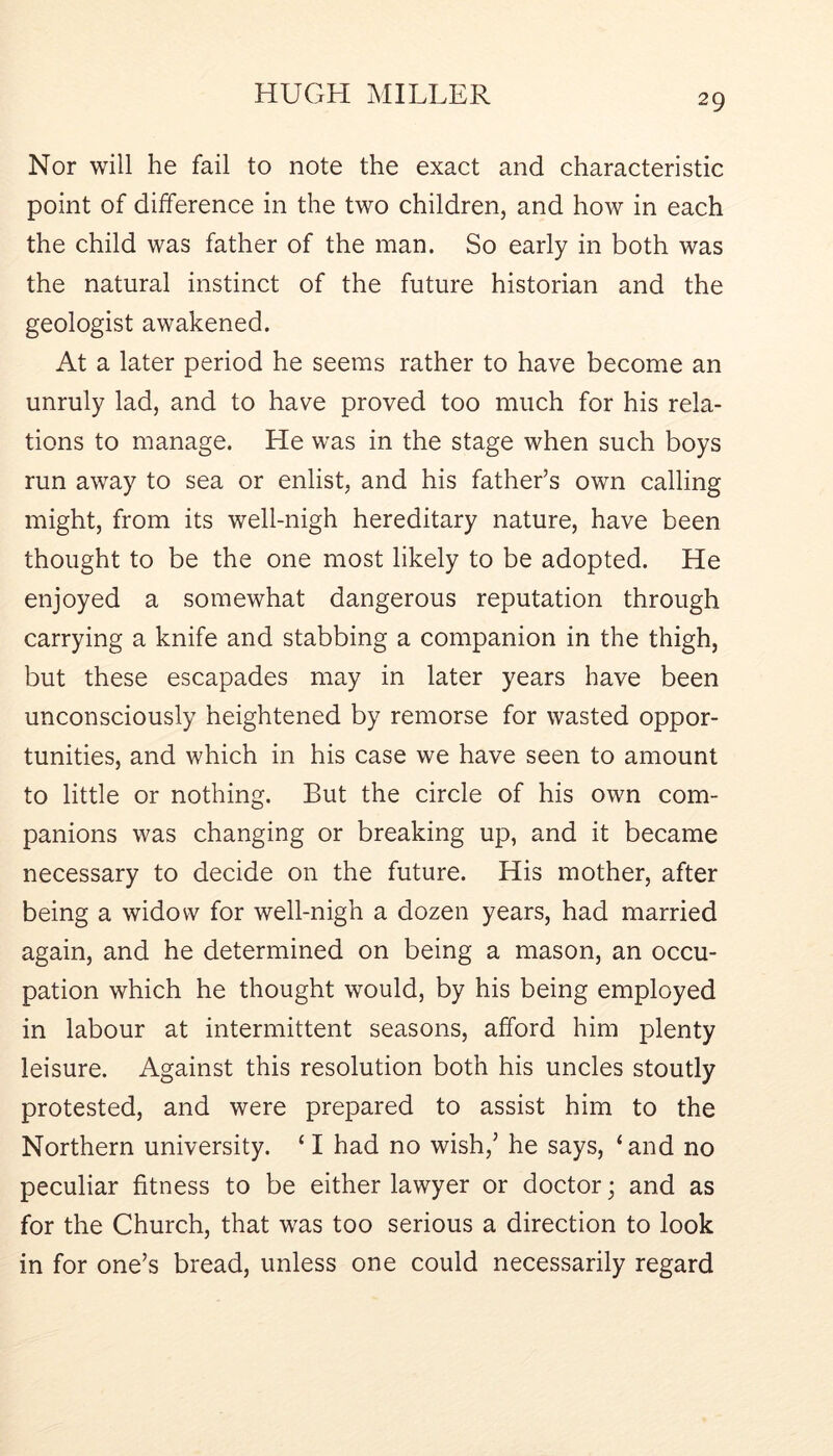 Nor will he fail to note the exact and characteristic point of difference in the two children, and how in each the child was father of the man. So early in both was the natural instinct of the future historian and the geologist awakened. At a later period he seems rather to have become an unruly lad, and to have proved too much for his rela- tions to manage. He was in the stage when such boys run away to sea or enlist, and his father’s own calling might, from its well-nigh hereditary nature, have been thought to be the one most likely to be adopted. He enjoyed a somewhat dangerous reputation through carrying a knife and stabbing a companion in the thigh, but these escapades may in later years have been unconsciously heightened by remorse for wasted oppor- tunities, and which in his case we have seen to amount to little or nothing. But the circle of his own com- panions was changing or breaking up, and it became necessary to decide on the future. His mother, after being a widow for well-nigh a dozen years, had married again, and he determined on being a mason, an occu- pation which he thought would, by his being employed in labour at intermittent seasons, afford him plenty leisure. Against this resolution both his uncles stoutly protested, and were prepared to assist him to the Northern university. ‘ I had no wish,’ he says, ‘ and no peculiar fitness to be either lawyer or doctor; and as for the Church, that was too serious a direction to look in for one’s bread, unless one could necessarily regard