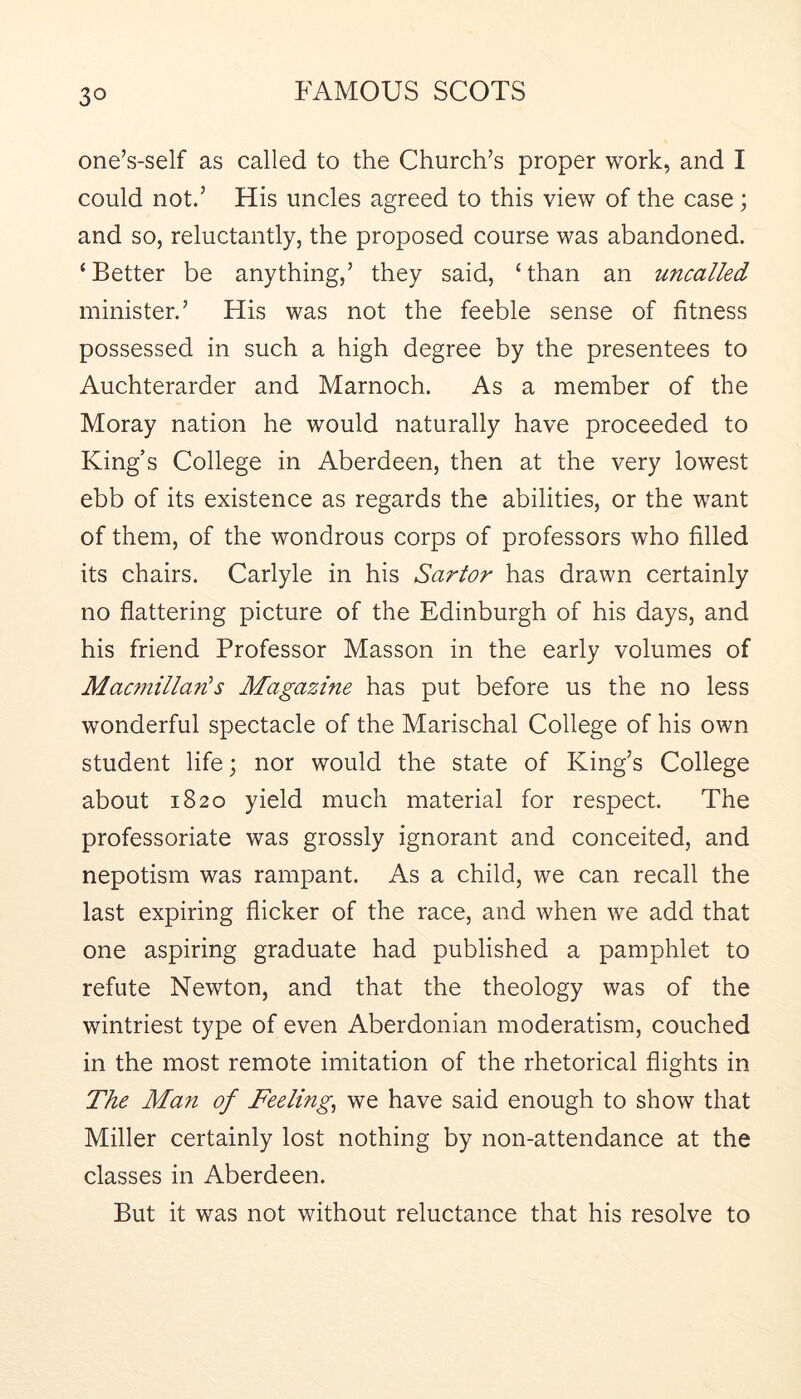 one’s-self as called to the Church’s proper work, and I could not.’ His uncles agreed to this view of the case; and so, reluctantly, the proposed course was abandoned. ‘ Better be anything,’ they said, ‘ than an uncalled minister.’ His was not the feeble sense of fitness possessed in such a high degree by the presentees to Auchterarder and Marnoch. As a member of the Moray nation he would naturally have proceeded to King’s College in Aberdeen, then at the very lowest ebb of its existence as regards the abilities, or the want of them, of the wondrous corps of professors who filled its chairs. Carlyle in his Sartor has drawn certainly no flattering picture of the Edinburgh of his days, and his friend Professor Masson in the early volumes of Macmillan^s Magazine has put before us the no less wonderful spectacle of the Marischal College of his own student life; nor would the state of King’s College about 1820 yield much material for respect. The professoriate was grossly ignorant and conceited, and nepotism was rampant. As a child, we can recall the last expiring flicker of the race, and when we add that one aspiring graduate had published a pamphlet to refute Newton, and that the theology was of the wintriest type of even Aberdonian moderatism, couched in the most remote imitation of the rhetorical flights in The Man of Feelings we have said enough to show that Miller certainly lost nothing by non-attendance at the classes in Aberdeen. But it was not without reluctance that his resolve to