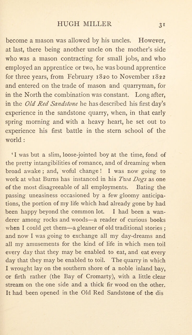 become a mason was allowed by his uncles. However, at last, there being another uncle on the mother’s side who was a mason contracting for small jobs, and who employed an apprentice or two, he was bound apprentice for three years, from February 1820 to November 1822 and entered on the trade of mason and quarryman, for in the North the combination was constant. Long after, in the Old Red Sa?tdstone he has described his first day’s experience in the sandstone quarry, when, in that early spring morning and with a heavy heart, he set out to experience his first battle in the stern school of the world : ‘ I was but a slim, loose-jointed boy at the time, fond of the pretty intangibilities of romance, and of dreaming when broad awake; and, woful change ! I was now going to work at what Burns has instanced in his Twa Dogs as one of the most disagreeable of all employments. Bating the passing uneasiness occasioned by a few gloomy anticipa- tions, the portion of my life which had already gone by had been happy beyond the common lot. I had been a wan- derer among rocks and woods—a reader of curious books when I could get them—a gleaner of old traditional stories ; and now I was going to exchange all my day-dreams and all my amusements for the kind of life in which men toil every day that they may be enabled to eat, and eat every day that they may be enabled to toil. The quarry in which I wrought lay on the southern shore of a noble inland bay, or firth rather (the Bay of Cromarty), with a little clear stream on the one side and a thick fir wood on the other. It had been opened in the Old Red Sandstone of the dis