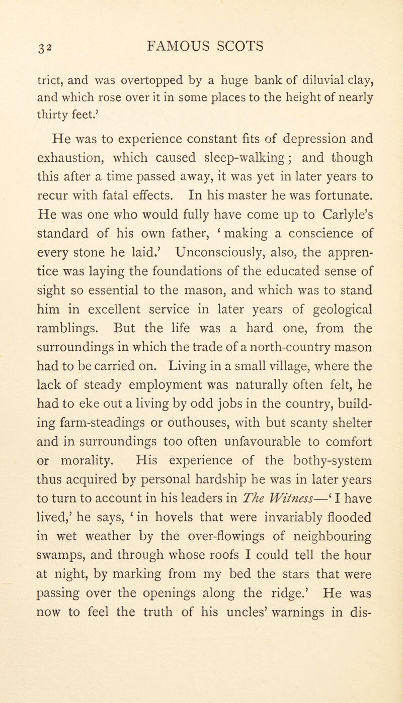 trict, and was overtopped by a huge bank of diluvial clay, and which rose over it in some places to the height of nearly thirty feet.’ He was to experience constant fits of depression and exhaustion, which caused sleep-walking; and though this after a time passed away, it was yet in later years to recur with fatal effects. In his master he was fortunate. He was one who would fully have come up to Carlyle’s standard of his own father, ‘ making a conscience of every stone he laid.’ Unconsciously, also, the appren- tice was laying the foundations of the educated sense of sight so essential to the mason, and which was to stand him in excellent service in later years of geological ramblings. But the life was a hard one, from the surroundings in which the trade of a north-country mason had to be carried on. Living in a small village, where the lack of steady employment was naturally often felt, he had to eke out a living by odd jobs in the country, build- ing farm-steadings or outhouses, with but scanty shelter and in surroundings too often unfavourable to comfort or morality. His experience of the bothy-system thus acquired by personal hardship he was in later years to turn to account in his leaders in The Witness—‘ I have lived,’ he says, ‘ in hovels that were invariably flooded in wet weather by the over-flowings of neighbouring swamps, and through whose roofs I could tell the hour at night, by marking from my bed the stars that were passing over the openings along the ridge.’ He was now to feel the truth of his uncles’ warnings in dis-