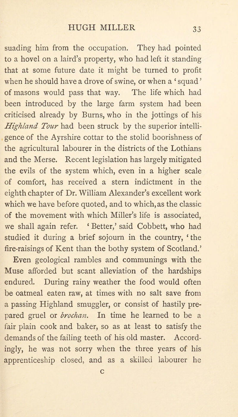 suading him from the occupation. They had pointed to a hovel on a laird’s property, who had left it standing that at some future date it might be turned to profit when he should have a drove of swine, or when a ‘ squad ’ of masons would pass that way. The life which had been introduced by the large farm system had been criticised already by Burns, who in the jottings of his Highland Tour had been struck by the superior intelli- gence of the Ayrshire cottar to the stolid boorishness of the agricultural labourer in the districts of the Lothians and the Merse. Recent legislation has largely mitigated the evils of the system which, even in a higher scale of comfort, has received a stern indictment in the eighth chapter of Dr. William Alexander’s excellent work which we have before quoted, and to which, as the classic of the movement with which Miller’s life is associated, we shall again refer. ‘ Better,’ said Cobbett, who had studied it during a brief sojourn in the country, ‘ the fire-raisings of Kent than the bothy system of Scotland.’ Even geological rambles and communings with the Muse afforded but scant alleviation of the hardships endured. During rainy weather the food would often be oatmeal eaten raw, at times with no salt save from a passing Highland smuggler, or consist of hastily pre- pared gruel or l)rocha7i. In time he learned to be a fair plain cook and baker, so as at least to satisfy the demands of the failing teeth of his old master. Accord- ingly, he was not sorry when the three years of his apprenticeship closed, and as a skilled labourer he c