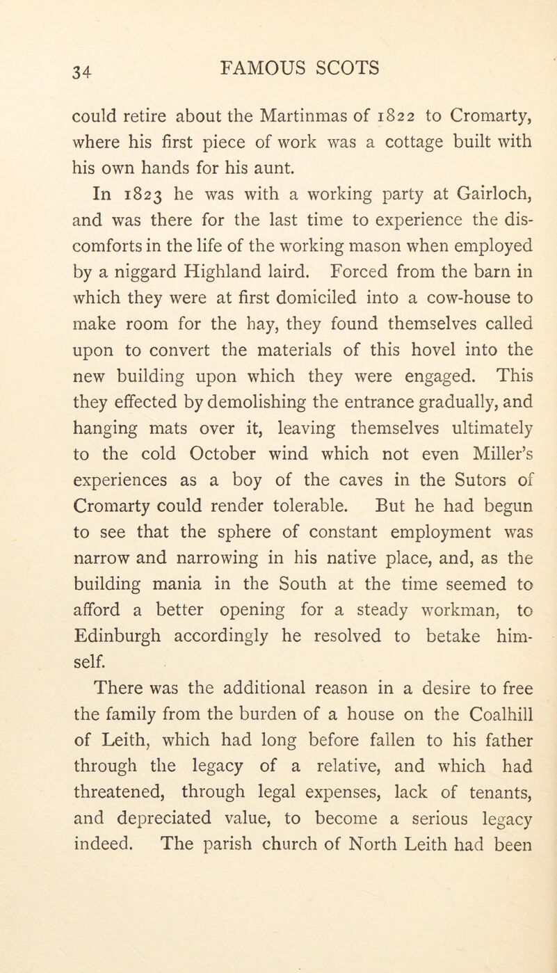 could retire about the Martinmas of 1822 to Cromarty, where his first piece of work was a cottage built with his own hands for his aunt. In 1823 he was with a working party at Gairloch, and was there for the last time to experience the dis- comforts in the life of the working mason when employed by a niggard Highland laird. Forced from the barn in which they were at first domiciled into a cow-house to make room for the hay, they found themselves called upon to convert the materials of this hovel into the new building upon which they were engaged. This they effected by demolishing the entrance gradually, and hanging mats over it, leaving themselves ultimately to the cold October wind which not even Miller’s experiences as a boy of the caves in the Sutors of Cromarty could render tolerable. But he had begun to see that the sphere of constant employment was narrow and narrowing in his native place, and, as the building mania in the South at the time seemed to afford a better opening for a steady workman, to Edinburgh accordingly he resolved to betake him- self. There was the additional reason in a desire to free the family from the burden of a house on the Coalhill of Leith, which had long before fallen to his father through the legacy of a relative, and which had threatened, through legal expenses, lack of tenants, and depreciated value, to become a serious legacy indeed. The parish church of North Leith had been