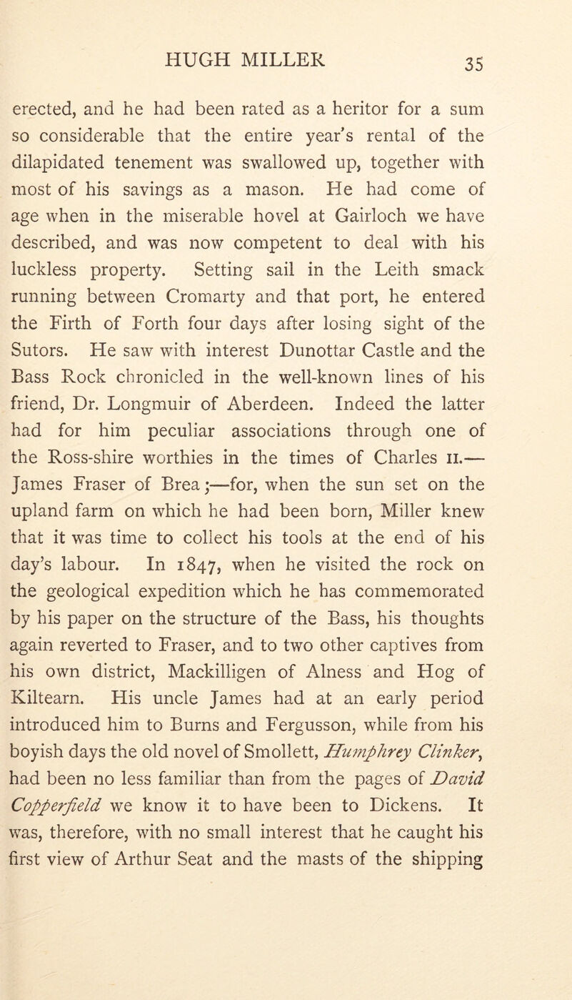 erected, and he had been rated as a heritor for a sum so considerable that the entire year’s rental of the dilapidated tenement was swallowed up, together with most of his savings as a mason. He had come of age when in the miserable hovel at Gairloch we have described, and was now competent to deal with his luckless property. Setting sail in the Leith smack running between Cromarty and that port, he entered the Firth of Forth four days after losing sight of the Sutors. He saw with interest Dunottar Castle and the Bass Rock chronicled in the well-known lines of his friend. Dr. Longmuir of Aberdeen. Indeed the latter had for him peculiar associations through one of the Ross-shire worthies in the times of Charles ii.— James Fraser of Brea;—for, when the sun set on the upland farm on which he had been born. Miller knew that it was time to collect his tools at the end of his day’s labour. In 1847, when he visited the rock on the geological expedition which he has commemorated by his paper on the structure of the Bass, his thoughts again reverted to Fraser, and to two other captives from his own district, Mackilligen of Alness and Hog of Kiltearn. His uncle James had at an early period introduced him to Burns and Fergusson, while from his boyish days the old novel of Smollett, Hu7nphrey Clinker^ had been no less familiar than from the pages of David Copperfield we know it to have been to Dickens. It was, therefore, with no small interest that he caught his first view of Arthur Seat and the masts of the shipping