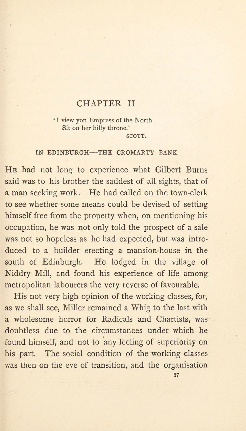 CHAPTER II ‘ I view yon Empress of the North Sit on her hilly throne. ’ SCOTT. IN EDINBURGH—THE CROMARTY BANK He had not long to experience what Gilbert Burns said was to his brother the saddest of all sights, that of a man seeking work. He had called on the town-clerk to see whether some means could be devised of setting himself free from the property when, on mentioning his occupation, he was not only told the prospect of a sale was not so hopeless as he had expected, but was intro- duced to a builder erecting a mansion-house in the south of Edinburgh. He lodged in the village of Niddry Mill, and found his experience of life among metropolitan labourers the very reverse of favourable. His not very high opinion of the working classes, for, as we shall see, Miller remained a Whig to the last with a wholesome horror for Radicals and Chartists, was doubtless due to the circumstances under which he found himself, and not to any feeling of superiority on his part. The social condition of the working classes was then on the eve of transition, and the organisation 87