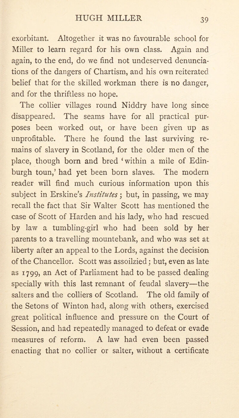 exorbitant. Altogether it was no favourable school for Miller to learn regard for his own class. Again and again, to the end, do we find not undeserved denuncia- tions of the dangers of Chartism, and his own reiterated belief that for the skilled workman there is no danger, and for the thriftless no hope. The collier villages round Niddry have long since disappeared. The seams have for all practical pur- poses been worked out, or have been given up as unprofitable. There he found the last surviving re- mains of slavery in Scotland, for the older men of the place, though born and bred ‘within a mile of Edin- burgh toun,’ had yet been born slaves. The modern reader will find much curious information upon this subject in Erskine’s Institutes; but, in passing, we may recall the fact that Sir Walter Scott has mentioned the case of Scott of Harden and his lady, who had rescued by law a tumbling-girl who had been sold by her parents to a travelling mountebank, and who was set at liberty after an appeal to the Lords, against the decision of the Chancellor. Scott was assoilzied; but, even as late as 1799, an Act of Parliament had to be passed dealing specially with this last remnant of feudal slavery—the salters and the colliers of Scotland. The old family of the Setons of Winton had, along with others, exercised great political influence and pressure on the Court of Session, and had repeatedly managed to defeat or evade measures of reform. A law had even been passed enacting that no collier or salter, without a certificate