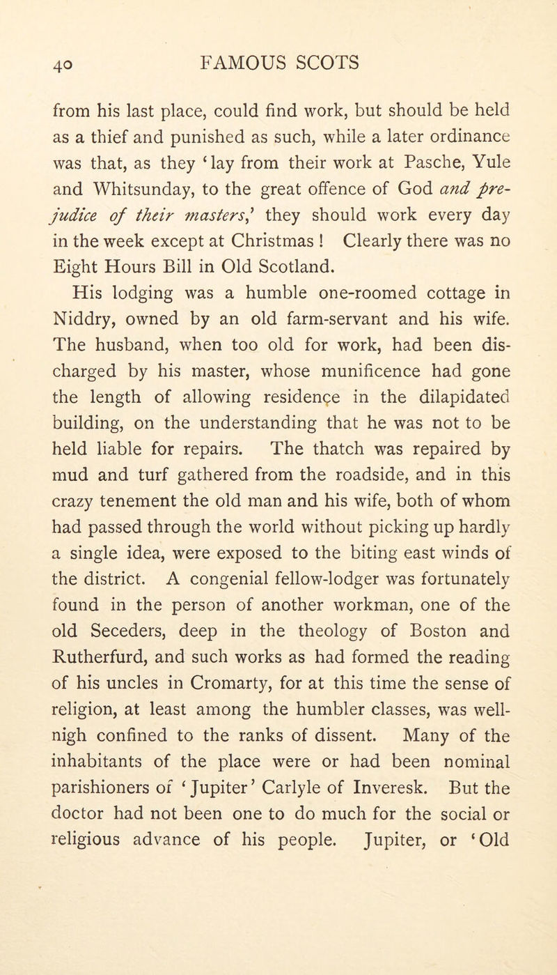 from his last place, could find work, but should be held as a thief and punished as such, while a later ordinance was that, as they ‘lay from their work at Pasche, Yule and Whitsunday, to the great offence of God and pre- judice of their masters^ they should work every day in the week except at Christmas ! Clearly there was no Eight Hours Bill in Old Scotland. His lodging was a humble one-roomed cottage in Niddry, owned by an old farm-servant and his wife. The husband, when too old for work, had been dis- charged by his master, whose munificence had gone the length of allowing residence in the dilapidated building, on the understanding that he was not to be held liable for repairs. The thatch was repaired by mud and turf gathered from the roadside, and in this crazy tenement the old man and his wife, both of whom had passed through the world without picking up hardly a single idea, were exposed to the biting east winds of the district. A congenial fellow-lodger was fortunately found in the person of another workman, one of the old Seceders, deep in the theology of Boston and Rutherfurd, and such works as had formed the reading of his uncles in Cromarty, for at this time the sense of religion, at least among the humbler classes, was well- nigh confined to the ranks of dissent. Many of the inhabitants of the place were or had been nominal parishioners of ‘Jupiter’ Carlyle of Inveresk. But the doctor had not been one to do much for the social or religious advance of his people. Jupiter, or ‘Old