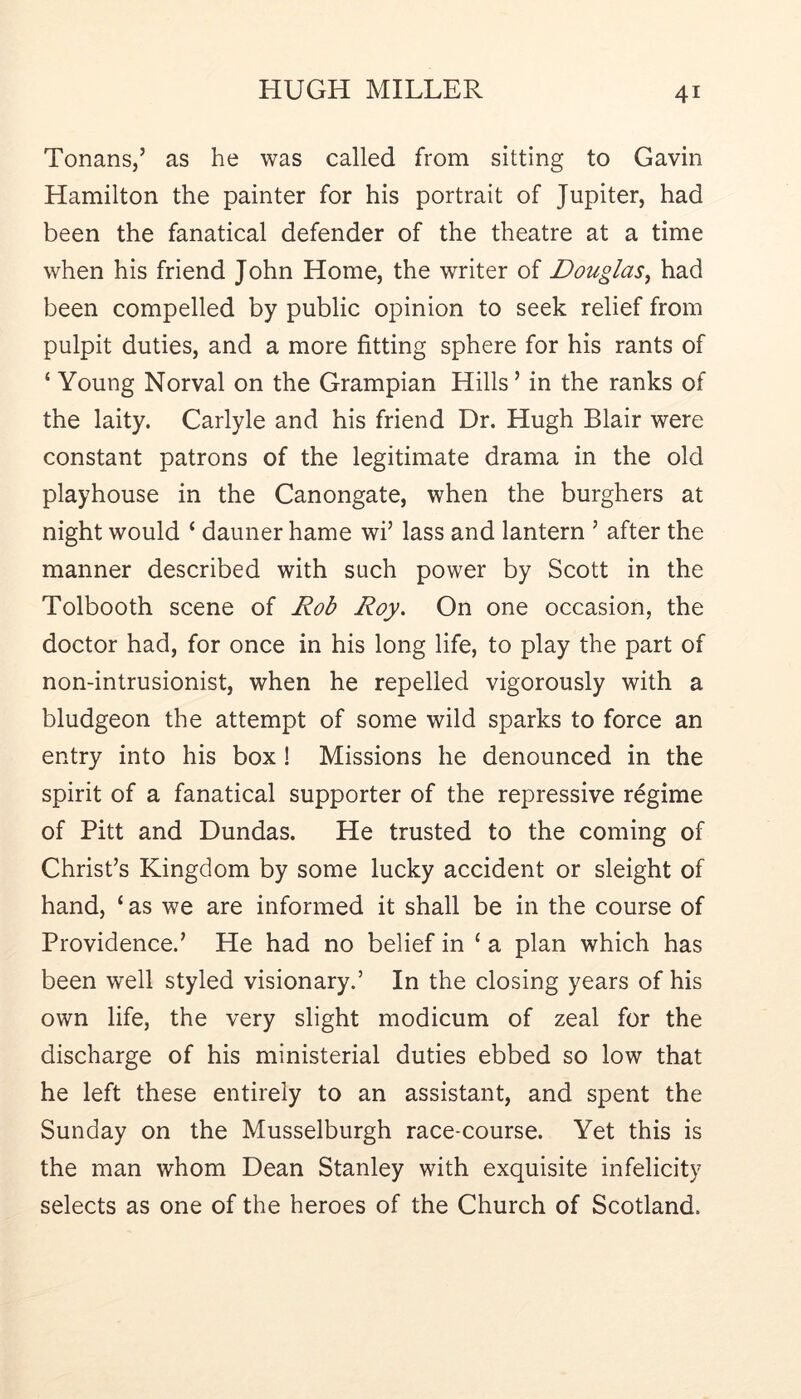 TonanSj’ as he was called from sitting to Gavin Hamilton the painter for his portrait of Jupiter, had been the fanatical defender of the theatre at a time when his friend John Home, the writer of Douglas^ had been compelled by public opinion to seek relief from pulpit duties, and a more fitting sphere for his rants of ‘ Young Norval on the Grampian Hills ’ in the ranks of the laity. Carlyle and his friend Dr. Hugh Blair were constant patrons of the legitimate drama in the old playhouse in the Canongate, when the burghers at night would ‘ dauner hame wi’ lass and lantern ’ after the manner described with such power by Scott in the Tolbooth scene of Rob Roy, On one occasion, the doctor had, for once in his long life, to play the part of non-intrusionist, when he repelled vigorously with a bludgeon the attempt of some wild sparks to force an entry into his box! Missions he denounced in the spirit of a fanatical supporter of the repressive regime of Pitt and Dundas. He trusted to the coming of Christ’s Kingdom by some lucky accident or sleight of hand, ‘ as we are informed it shall be in the course of Providence.’ He had no belief in ‘ a plan which has been well styled visionary.’ In the closing years of his own life, the very slight modicum of zeal for the discharge of his ministerial duties ebbed so low that he left these entirely to an assistant, and spent the Sunday on the Musselburgh race-course. Yet this is the man whom Dean Stanley with exquisite infelicity selects as one of the heroes of the Church of Scotland.