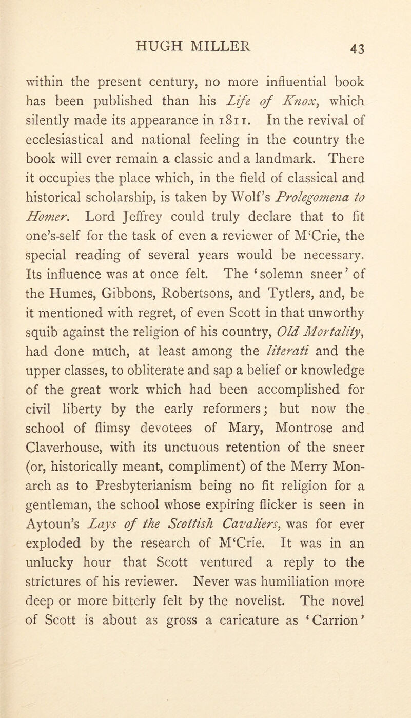 within the present century, no more influential book has been published than his Life of KUnox^ which silently made its appearance in i8ii. In the revival of ecclesiastical and national feeling in the country the book will ever remain a classic and a landmark. There it occupies the place which, in the field of classical and historical scholarship, is taken by Wolf’s Prolegomena to Ho7ner, Lord Jeffrey could truly declare that to fit one’s-self for the task of even a reviewer of MUrie, the special reading of several years would be necessary. Its influence was at once felt. The ‘ solemn sneer ’ of the Humes, Gibbons, Robertsons, and Tytiers, and, be it mentioned with regret, of even Scott in that unworthy squib against the religion of his country. Old Mortality^ had done much, at least among the literati and the upper classes, to obliterate and sap a belief or knowledge of the great work which had been accomplished for civil liberty by the early reformers; but now the school of flimsy devotees of Mary, Montrose and Claverhouse, with its unctuous retention of the sneer (or, historically meant, compliment) of the Merry Mon- arch as to Presbyterianism being no fit religion for a gentleman, the school whose expiring flicker is seen in Aytoun’s Lays of the Scottish Cavaliers, was for ever exploded by the research of M‘Crie. It was in an unlucky hour that Scott ventured a reply to the strictures of his reviewer. Never was humiliation more deep or more bitterly felt by the novelist. The novel of Scott is about as gross a caricature as ‘Carrion’
