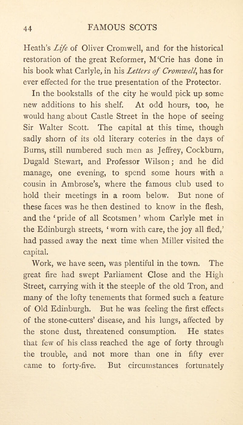 Heath’s Life of Oliver Cromwell, and for the historical restoration of the great Reformer, M‘Crie has done in his book what Carlyle, in his Letters of Cromwell^ has for ever effected for the true presentation of the Protector. In the bookstalls of the city he would pick up some new additions to his shelf. At odd hours, too, he would hang about Castle Street in the hope of seeing Sir Walter Scott. The capital at this time, though sadly shorn of its old literary coteries in the days of Burns, still numbered such men as Jeffrey, Cockburn, Dugald Stewart, and Professor Wilson; and he did manage, one evening, to spend some hours with a cousin in Ambrose’s, where the famous club used to hold their meetings in a room below. But none of these faces was he then destined to know in the flesh, and the ‘ pride of all Scotsmen ’ whom Carlyle met in the Edinburgh streets, ‘ worn with care, the joy all fled,’ had passed away the next time when Miller visited the capital. Work, we have seen, was plentiful in the town. The great fire had swept Parliament Close and the High Street, carrying with it the steeple of the old Tron, and many of the lofty tenements that formed such a feature of Old Edinburgh. But he was feeling the first effects of the stone-cutters’ disease, and his lungs, affected by the stone dust, threatened consumption. He states that few of his class reached the age of forty through the trouble, and not more than one in fifty ever came to forty-five. But circumstances fortunately
