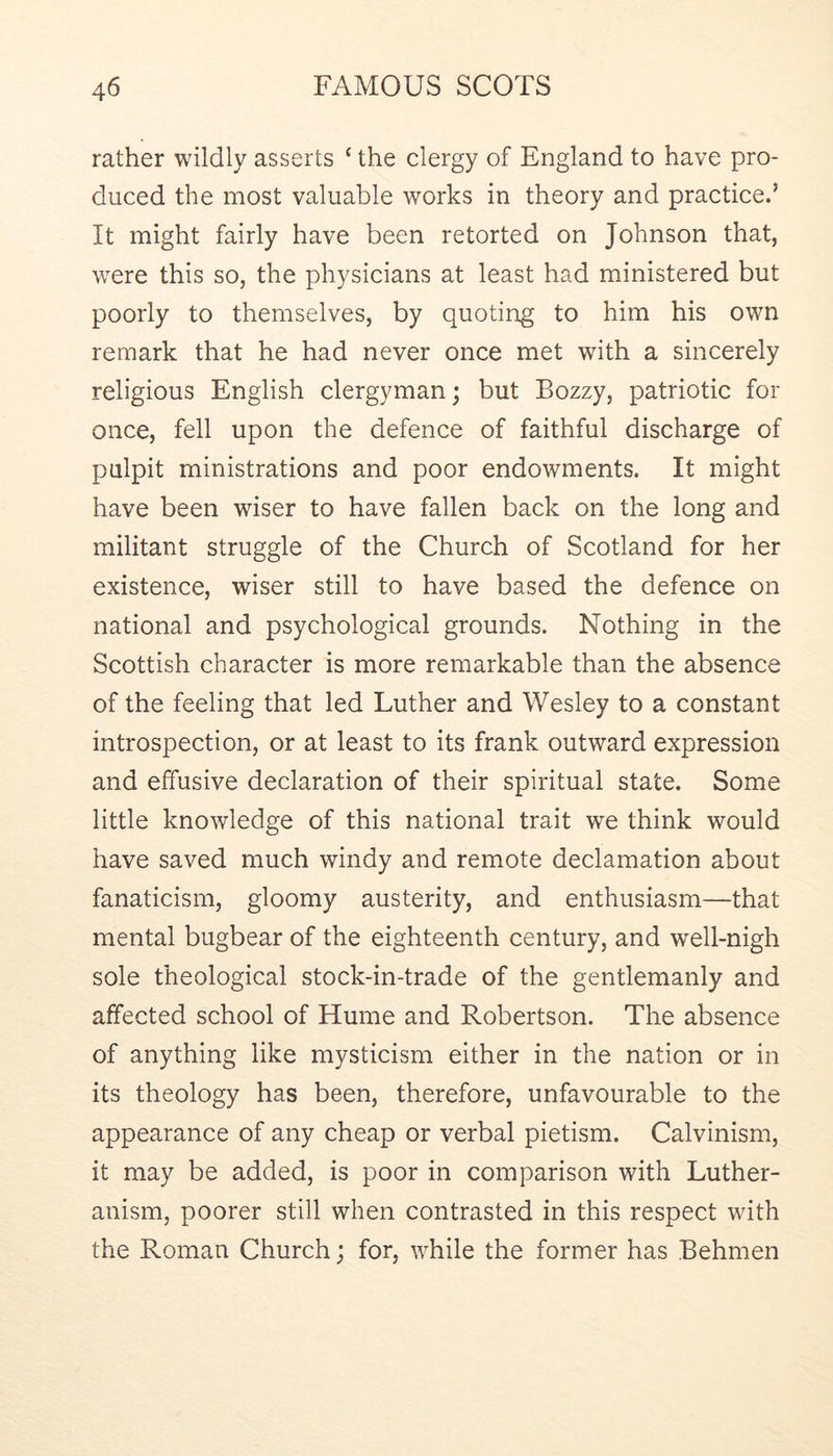 rather wildly asserts ‘ the clergy of England to have pro- duced the most valuable works in theory and practice.’ It might fairly have been retorted on Johnson that, were this so, the physicians at least had ministered but poorly to themselves, by quoting to him his own remark that he had never once met with a sincerely religious English clergyman; but Bozzy, patriotic for once, fell upon the defence of faithful discharge of pulpit ministrations and poor endowments. It might have been wiser to have fallen back on the long and militant struggle of the Church of Scotland for her existence, wiser still to have based the defence on national and psychological grounds. Nothing in the Scottish character is more remarkable than the absence of the feeling that led Luther and Wesley to a constant introspection, or at least to its frank outward expression and effusive declaration of their spiritual state. Some little knowledge of this national trait we think would have saved much windy and remote declamation about fanaticism, gloomy austerity, and enthusiasm—that mental bugbear of the eighteenth century, and well-nigh sole theological stock-in-trade of the gentlemanly and affected school of Hume and Robertson. The absence of anything like mysticism either in the nation or in its theology has been, therefore, unfavourable to the appearance of any cheap or verbal pietism. Calvinism, it may be added, is poor in comparison with Luther- anism, poorer still when contrasted in this respect with the Roman Church; for, while the former has Behmen