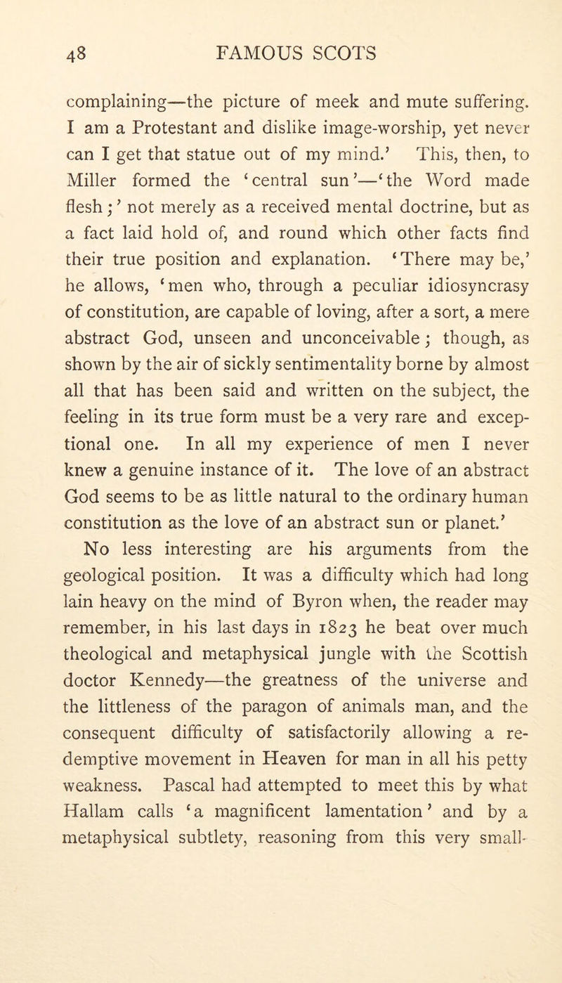 complaining—the picture of meek and mute suffering. I am a Protestant and dislike image-worship, yet never can I get that statue out of my mind.’ This, then, to Miller formed the ‘central sun’—‘the Word made flesh; ’ not merely as a received mental doctrine, but as a fact laid hold of, and round which other facts find their true position and explanation. ‘There maybe,’ he allows, ‘men who, through a peculiar idiosyncrasy of constitution, are capable of loving, after a sort, a mere abstract God, unseen and unconceivable; though, as shown by the air of sickly sentimentality borne by almost all that has been said and written on the subject, the feeling in its true form must be a very rare and excep- tional one. In all my experience of men I never knew a genuine instance of it. The love of an abstract God seems to be as little natural to the ordinary human constitution as the love of an abstract sun or planet.’ No less interesting are his arguments from the geological position. It was a difficulty which had long lain heavy on the mind of Byron when, the reader may remember, in his last days in 1823 he beat over much theological and metaphysical jungle with the Scottish doctor Kennedy—the greatness of the universe and the littleness of the paragon of animals man, and the consequent difficulty of satisfactorily allowing a re- demptive movement in Heaven for man in all his petty weakness. Pascal had attempted to meet this by what Hallam calls ‘ a magnificent lamentation ’ and by a metaphysical subtlety, reasoning from this very small*