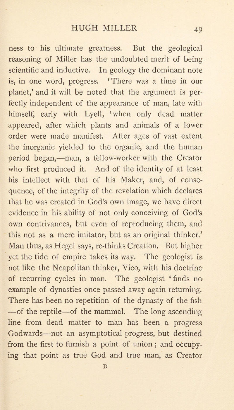 ness to his ultimate greatness. But the geological reasoning of Miller has the undoubted merit of being scientific and inductive. In geology the dominant note is, in one word, progress. ‘There was a time in our planet,’ and it will be noted that the argument is per- fectly independent of the appearance of man, late with himself, early with Lyell, ‘when only dead matter appeared, after which plants and animals of a lower order were made manifest. After ages of vast extent the inorganic yielded to the organic, and the human period began,—man, a fellow-worker with the Creator who first produced it. And of the identity of at least his intellect with that of his Maker, and, of conse- quence, of the integrity of the revelation which declares that he was created in God’s own image, we have direct evidence in his ability of not only conceiving of God’s own contrivances, but even of reproducing them, and this not as a mere imitator, but as an original thinker.’ Man thus, as Hegel says, re-thinks Creation. But higher yet the tide of empire takes its way. The geologist is not like the Neapolitan thinker, Vico, with his doctrine of recurring cycles in man. The geologist ‘ finds no example of dynasties once passed away again returning. There has been no repetition of the dynasty of the fish —of the reptile—of the mammal. The long ascending line from dead matter to man has been a progress Godwards—not an asymptotical progress, but destined from the first to furnish a point of union; and occupy- ing that point as true God and true man, as Creator D