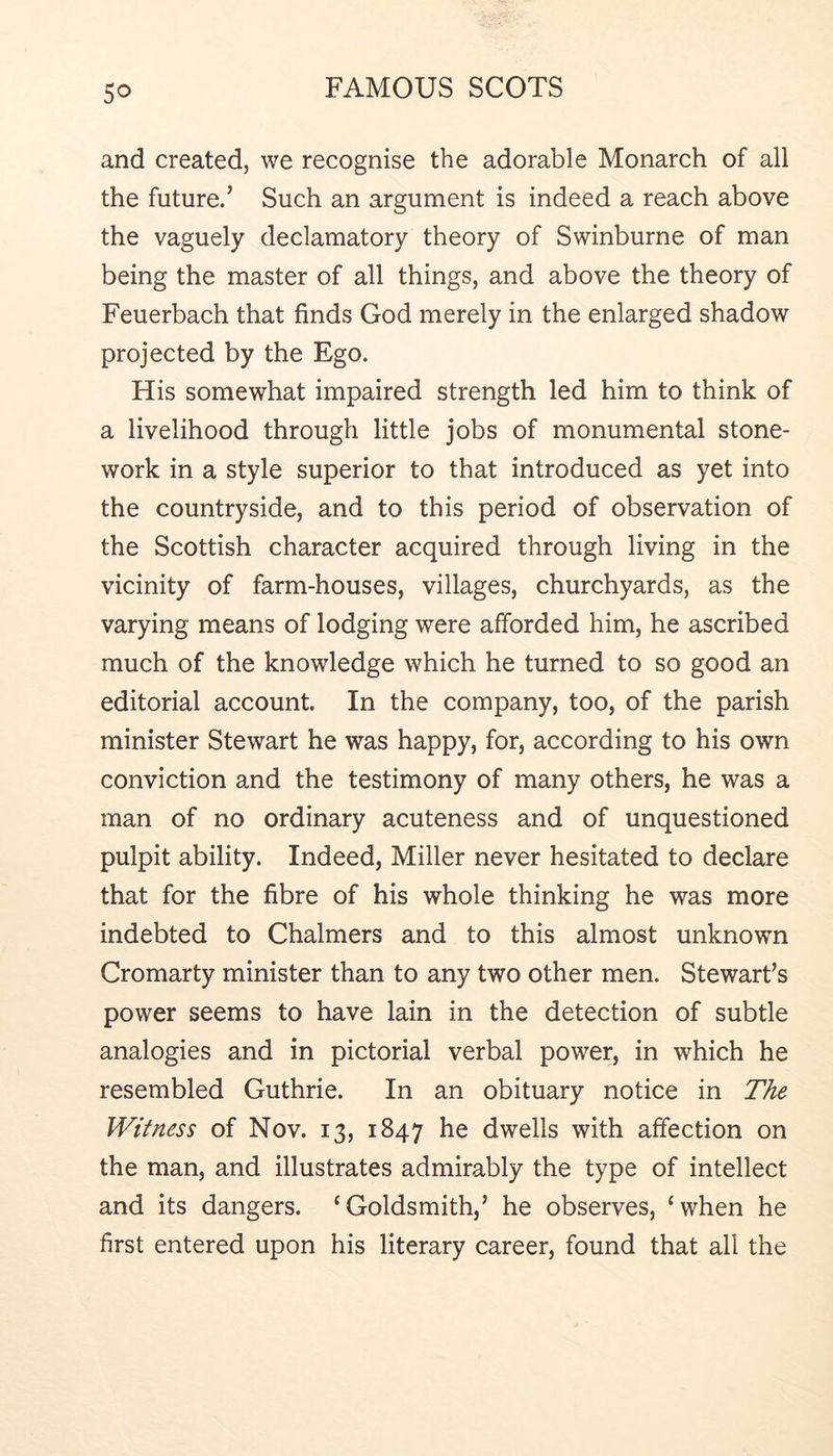 and created, we recognise the adorable Monarch of all the future.’ Such an argument is indeed a reach above the vaguely declamatory theory of Swinburne of man being the master of all things, and above the theory of Feuerbach that finds God merely in the enlarged shadow projected by the Ego. His somewhat impaired strength led him to think of a livelihood through little jobs of monumental stone- work in a style superior to that introduced as yet into the countryside, and to this period of observation of the Scottish character acquired through living in the vicinity of farm-houses, villages, churchyards, as the varying means of lodging were afforded him, he ascribed much of the knowledge which he turned to so good an editorial account. In the company, too, of the parish minister Stewart he was happy, for, according to his own conviction and the testimony of many others, he was a man of no ordinary acuteness and of unquestioned pulpit ability. Indeed, Miller never hesitated to declare that for the fibre of his whole thinking he was more indebted to Chalmers and to this almost unknown Cromarty minister than to any two other men. Stewart’s power seems to have lain in the detection of subtle analogies and in pictorial verbal power, in which he resembled Guthrie. In an obituary notice in T/^e Witness of Nov. 13, 1847 he dwells with affection on the man, and illustrates admirably the type of intellect and its dangers. ‘Goldsmith,’ he observes, ‘when he first entered upon his literary career, found that all the
