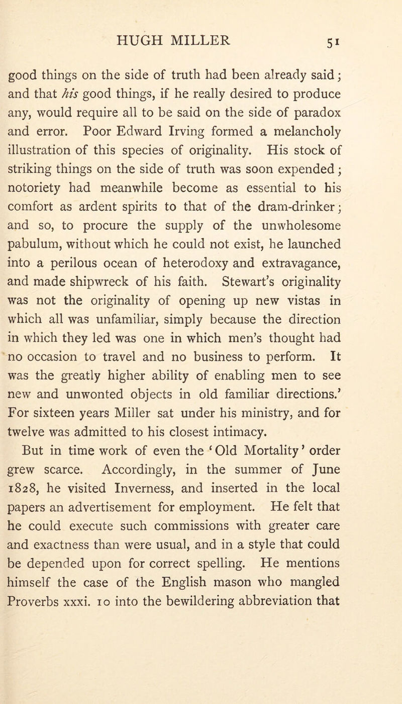 good things on the side of truth had been already said; and that his good things, if he really desired to produce any, would require all to be said on the side of paradox and error. Poor Edward Irving formed a melancholy illustration of this species of originality. His stock of striking things on the side of truth was soon expended; notoriety had meanwhile become as essential to his comfort as ardent spirits to that of the dram-drinker; and so, to procure the supply of the unwholesome pabulum, without which he could not exist, he launched into a perilous ocean of heterodoxy and extravagance, and made shipwreck of his faith. Stewart’s originality was not the originality of opening up new vistas in which all was unfamiliar, simply because the direction in which they led was one in which men’s thought had no occasion to travel and no business to perform. It was the greatly higher ability of enabling men to see new and unwonted objects in old familiar directions.’ For sixteen years Miller sat under his ministry, and for twelve was admitted to his closest intimacy. But in time work of even the ‘ Old Mortality ’ order grew scarce. Accordingly, in the summer of June 1828, he visited Inverness, and inserted in the local papers an advertisement for employment. He felt that he could execute such commissions with greater care and exactness than were usual, and in a style that could be depended upon for correct spelling. He mentions himself the case of the English mason who mangled Proverbs xxxi. 10 into the bewildering abbreviation that