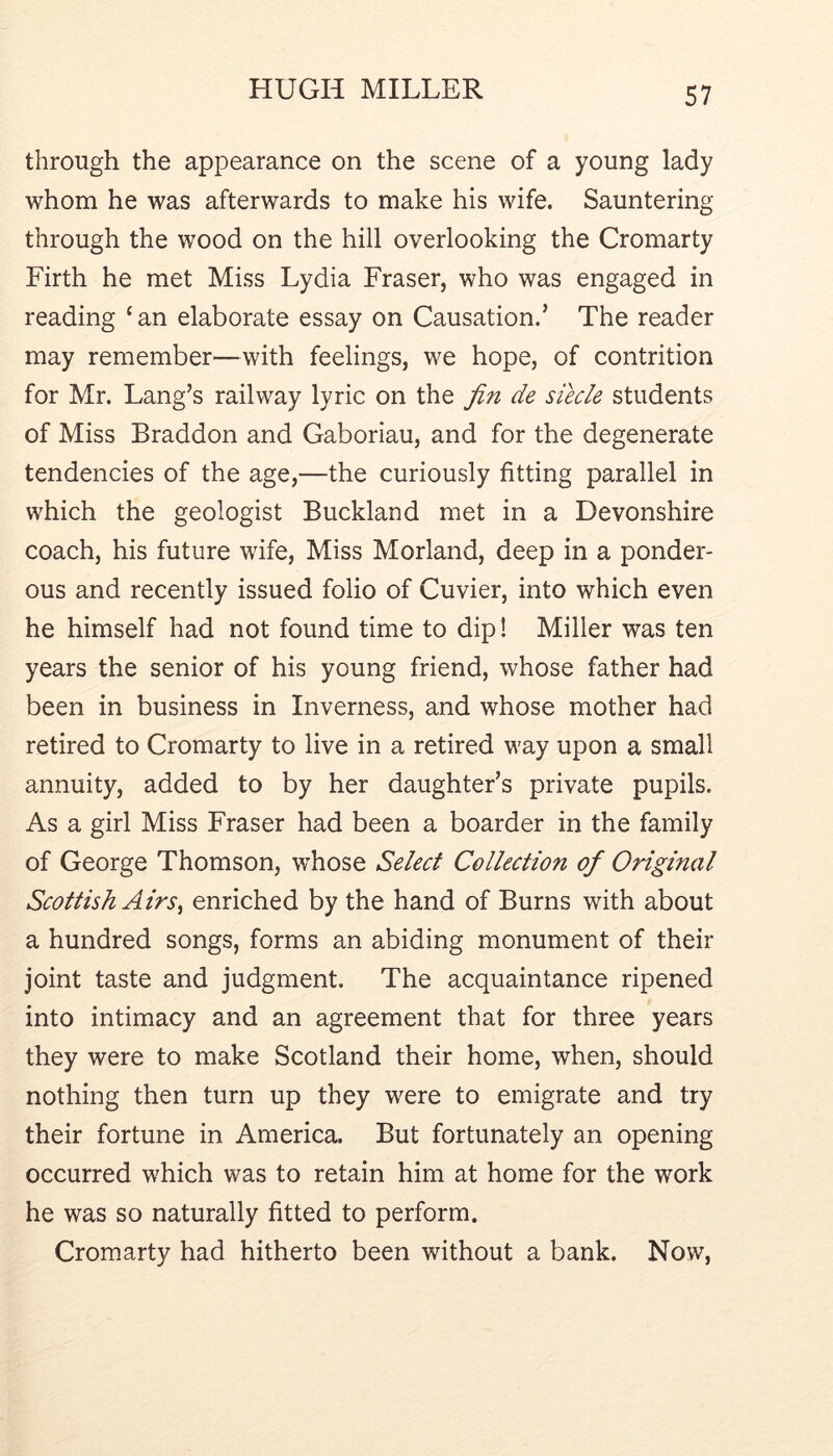 through the appearance on the scene of a young lady whom he was afterwards to make his wife. Sauntering through the wood on the hill overlooking the Cromarty Firth he met Miss Lydia Fraser, who was engaged in reading ‘ an elaborate essay on Causation.’ The reader may remember—with feelings, we hope, of contrition for Mr. Lang’s railway lyric on the fin de siecle students of Miss Braddon and Gaboriau, and for the degenerate tendencies of the age,—the curiously fitting parallel in which the geologist Buckland met in a Devonshire coach, his future wife, Miss Morland, deep in a ponder- ous and recently issued folio of Cuvier, into which even he himself had not found time to dip! Miller was ten years the senior of his young friend, whose father had been in business in Inverness, and whose mother had retired to Cromarty to live in a retired way upon a small annuity, added to by her daughter’s private pupils. As a girl Miss Fraser had been a boarder in the family of George Thomson, whose Select Collection of Original Scottish Airs^ enriched by the hand of Burns with about a hundred songs, forms an abiding monument of their joint taste and judgment. The acquaintance ripened into intimacy and an agreement that for three years they were to make Scotland their home, when, should nothing then turn up they were to emigrate and try their fortune in America. But fortunately an opening occurred which was to retain him at home for the work he was so naturally fitted to perform. Cromarty had hitherto been without a bank. Now,