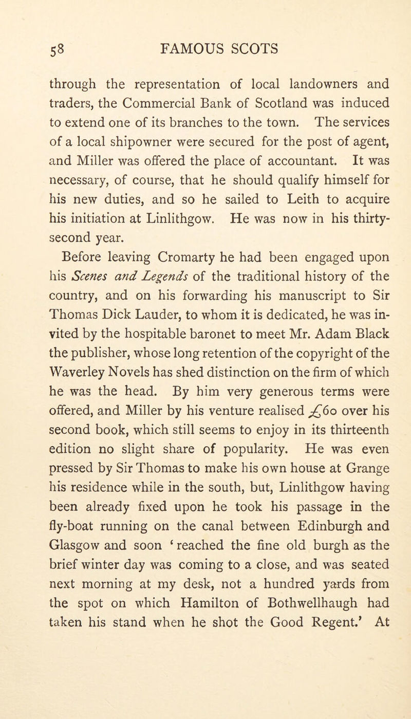 through the representation of local landowners and traders, the Commercial Bank of Scotland was induced to extend one of its branches to the town. The services of a local shipowner were secured for the post of agent, and Miller was offered the place of accountant. It was necessary, of course, that he should qualify himself for his new duties, and so he sailed to Leith to acquire his initiation at Linlithgow. He was now in his thirty- second year. Before leaving Cromarty he had been engaged upon his Scenes and Legends of the traditional history of the country, and on his forwarding his manuscript to Sir Thomas Dick Lauder, to whom it is dedicated, he was in- vited by the hospitable baronet to meet Mr. Adam Black the publisher, whose long retention of the copyright of the Waverley Novels has shed distinction on the firm of which he was the head. By him very generous terms were offered, and Miller by his venture realised ;^6o over his second book, which still seems to enjoy in its thirteenth edition no slight share of popularity. He was even pressed by Sir Thomas to make his own house at Grange his residence while in the south, but, Linlithgow having been already fixed upon he took his passage in the fly-boat running on the canal between Edinburgh and Glasgow and soon ‘ reached the fine old burgh as the brief winter day was coming to a close, and was seated next morning at my desk, not a hundred yards from the spot on which Hamilton of Bothwellhaugh had taken his stand when he shot the Good Regent.’ At