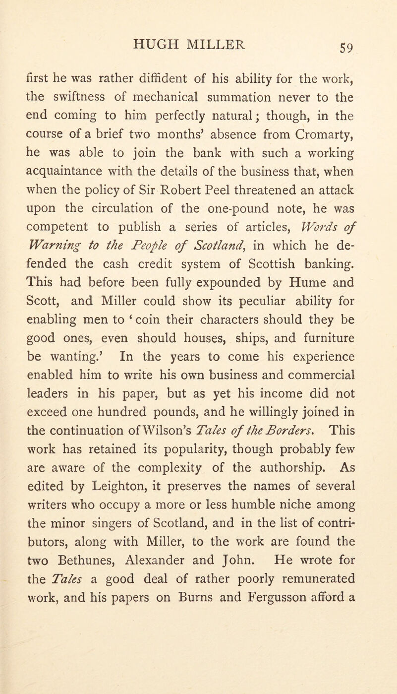 first he was rather diffident of his ability for the work, the swiftness of mechanical summation never to the end coming to him perfectly natural; though, in the course of a brief two months’ absence from Cromarty, he was able to join the bank with such a working acquaintance with the details of the business that, when when the policy of Sir Robert Peel threatened an attack upon the circulation of the one-pound note, he was competent to publish a series of articles, Words of Warning to the People of Scotland^ in which he de- fended the cash credit system of Scottish banking. This had before been fully expounded by Hume and Scott, and Miller could show its peculiar ability for enabling men to ‘ coin their characters should they be good ones, even should houses, ships, and furniture be wanting.’ In the years to come his experience enabled him to write his own business and commercial leaders in his paper, but as yet his income did not exceed one hundred pounds, and he willingly joined in the continuation of Wilson’s Tales of the Borders^ This work has retained its popularity, though probably few are aware of the complexity of the authorship. As edited by Leighton, it preserves the names of several writers who occupy a more or less humble niche among the minor singers of Scotland, and in the list of contri- butors, along with Miller, to the work are found the two Bethunes, Alexander and John. He wrote for the Tales a good deal of rather poorly remunerated work, and his papers on Burns and Fergusson afford a