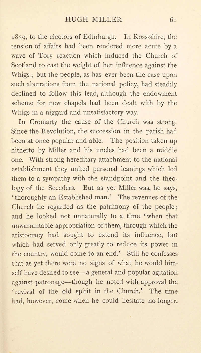 1839, to the electors of Edinburgh. In Ross-shire, the tension of affairs had been rendered more acute by a wave of Tory reaction which induced the Church of Scotland to cast the weight of her influence against the Whigs; but the people, as has ever been the case upon such aberrations from the national policy, had steadily declined to follow this lead, although the endowment scheme for new chapels had been dealt with by the Whigs in a niggard and unsatisfactory way. In Cromarty the cause of the Church was strong. Since the Revolution, the succession in the parish had been at once popular and able. The position taken up hitherto by Miller and his uncles had been a middle one. With strong hereditary attachment to the national establishment they united personal leanings which led them to a sympathy with the standpoint and the theo- logy of the Seceders. But as yet Miller was, he says, ‘ thoroughly an Established man.’ The revenues of the Church he regarded as the patrimony of the people; and he looked not unnaturally to a time ‘when that unwarrantable appropriation of them, through which the aristocracy had sought to extend its influence, but which had served only greatly to reduce its power in the country, would come to an end.’ Still he confesses that as yet there were no signs of what he would him- self have desired to see—a general and popular agitation against patronage—though he noted with approval the ‘revival of the old spirit in the Church.’ The tim.e had, however, come when he could hesitate no longer.