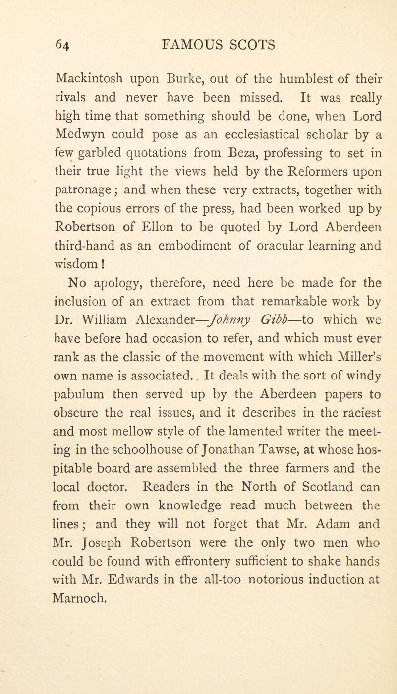 Mackintosh upon Burke, out of the humblest of their rivals and never have been missed. It was really high time that something should be done, when Lord Medwyn could pose as an ecclesiastical scholar by a few garbled quotations from Beza, professing to set in their true light the views held by the Reformers upon patronage; and when these very extracts, together with the copious errors of the press, had been worked up by Robertson of Ellon to be quoted by Lord Aberdeen third-hand as an embodiment of oracular learning and wisdom! No apology, therefore, need here be made for the inclusion of an extract from that remarkable work by Dr. William Alexander—Johnny Gibb—to which we have before had occasion to refer, and which must ever rank as the classic of the movement with which Miller’s own name is associated.. It deals with the sort of windy pabulum then served up by the Aberdeen papers to obscure the real issues, and it describes in the raciest and most mellow style of the lamented writer the meet- ing in the schoolhouse of Jonathan Tawse, at whose hos- pitable board are assembled the three farmers and the local doctor. Readers in the North of Scotland can from their own knowledge read much between the lines; and they will not forget that Mr. Adam and Mr. Joseph Robertson were the only two men who could be found with effrontery sufficient to shake hands with Mr. Edwards in the all-too notorious induction at Marnoch.