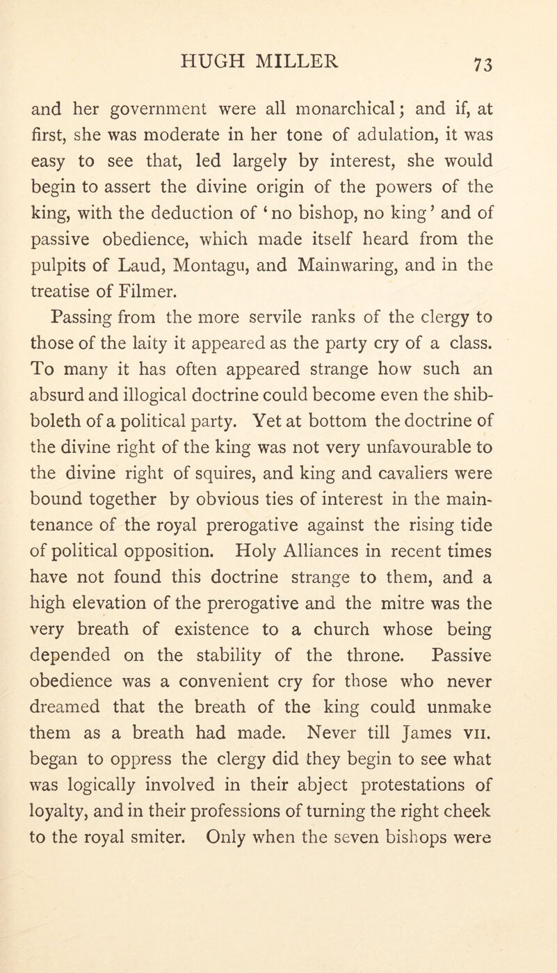 and her government were all monarchical; and if, at first, she was moderate in her tone of adulation, it was easy to see that, led largely by interest, she would begin to assert the divine origin of the powers of the king, with the deduction of ‘ no bishop, no king ’ and of passive obedience, which made itself heard from the pulpits of Laud, Montagu, and Mainwaring, and in the treatise of Filmer. Passing from the more servile ranks of the clergy to those of the laity it appeared as the party cry of a class. To many it has often appeared strange how such an absurd and illogical doctrine could become even the shib- boleth of a political party. Yet at bottom the doctrine of the divine right of the king was not very unfavourable to the divine right of squires, and king and cavaliers were bound together by obvious ties of interest in the main- tenance of the royal prerogative against the rising tide of political opposition. Holy Alliances in recent times have not found this doctrine strange to them, and a high elevation of the prerogative and the mitre was the very breath of existence to a church whose being depended on the stability of the throne. Passive obedience was a convenient cry for those who never dreamed that the breath of the king could unmake them as a breath had made. Never till James vii. began to oppress the clergy did they begin to see what was logically involved in their abject protestations of loyalty, and in their professions of turning the right cheek to the royal smiter. Only when the seven bishops were