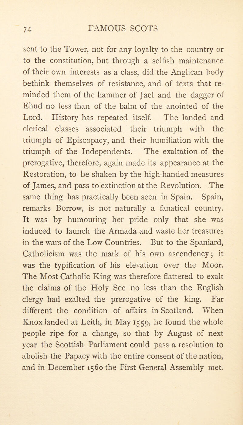 sent to the Tower, not for any loyalty to the country or to the constitution, but through a selfish maintenance of their own interests as a class, did the Anglican body bethink themselves of resistance, and of texts that re- minded them of the hammer of Jael and the dagger of Ehud no less than of the balm of the anointed of the Lord. History has repeated itself. The landed and clerical classes associated their triumph with the triumph of Episcopacy, and their humiliation with the triumph of the Independents. The exaltation of the prerogative, therefore, again made its appearance at the Restoration, to be shaken by the high-handed measures of James, and pass to extinction at the Revolution. The same thing has practically been seen in Spain. Spain, remarks Borrow, is not naturally a fanatical country. It was by humouring her pride only that she was induced to launch the Armada and waste her treasures in the wars of the Low Countries. But to the Spaniard, Catholicism was the mark of his own ascendency; it was the typification of his elevation over the Moor. The Most Catholic King was therefore flattered to exalt the claims of the Holy See no less than the English clergy had exalted the prerogative of the king. Far different the condition of affairs in Scotland. When Knox landed at Leith, in May 1559, he found the whole people ripe for a change, so that by August of next year the Scottish Parliament could pass a resolution to abolish the Papacy with the entire consent of the nation, and in December 1560 the First General Assembly met.