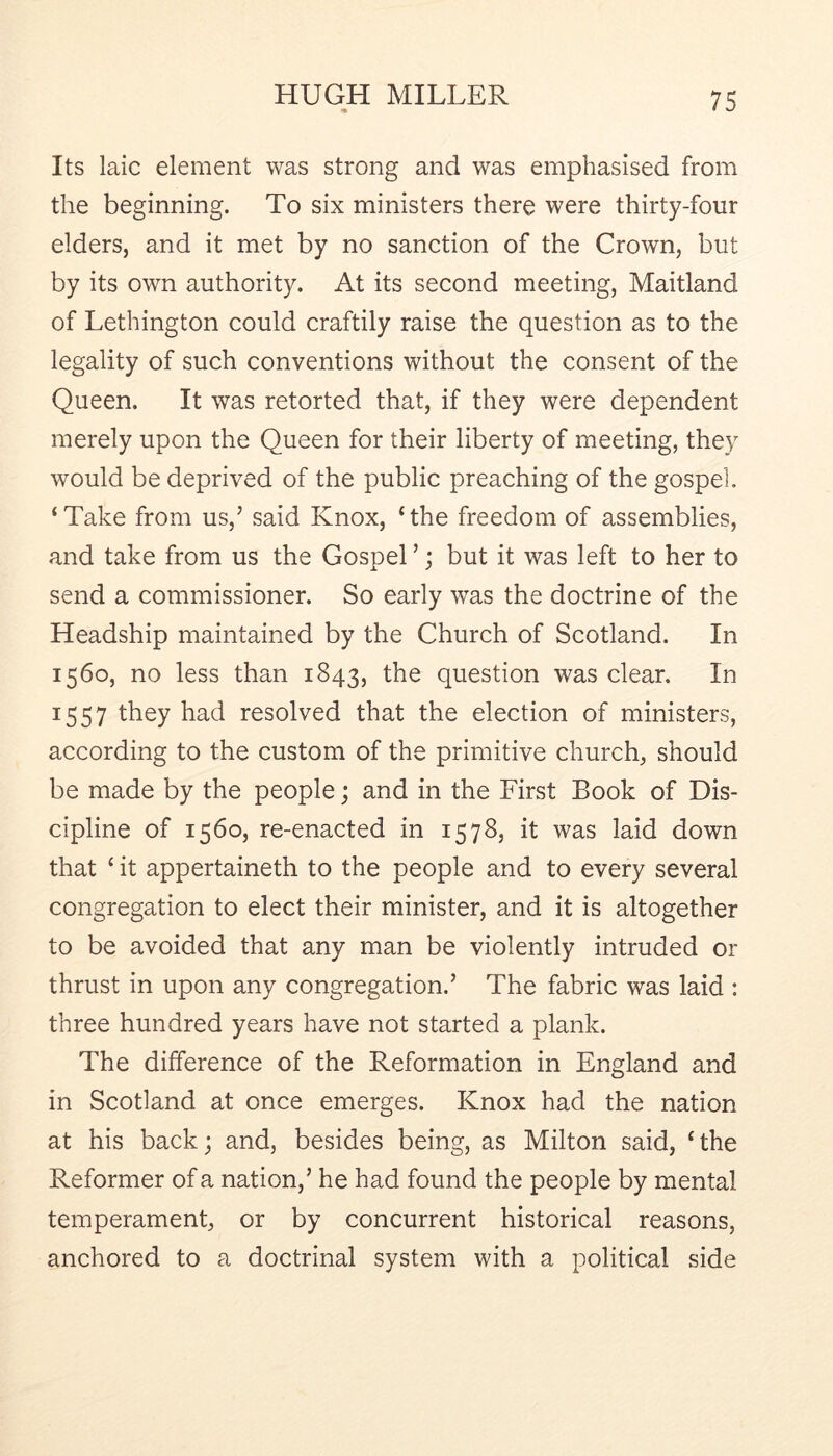 Its laic element was strong and was emphasised from the beginning. To six ministers there were thirty-four elders, and it met by no sanction of the Crown, but by its own authority. At its second meeting, Maitland of Lethington could craftily raise the question as to the legality of such conventions without the consent of the Queen. It was retorted that, if they were dependent merely upon the Queen for their liberty of meeting, they would be deprived of the public preaching of the gospel. ‘Take from us,’ said Knox, ‘the freedom of assemblies, and take from us the Gospel ’; but it was left to her to send a commissioner. So early was the doctrine of the Headship maintained by the Church of Scotland. In 1560, no less than 1843, the question was clear. In 1557 they had resolved that the election of ministers, according to the custom of the primitive church, should be made by the people; and in the First Book of Dis- cipline of 1560, re-enacted in 1578, it was laid down that ‘ it appertaineth to the people and to every several congregation to elect their minister, and it is altogether to be avoided that any man be violently intruded or thrust in upon any congregation.’ The fabric was laid : three hundred years have not started a plank. The difference of the Reformation in England and in Scotland at once emerges. Knox had the nation at his back; and, besides being, as Milton said, ‘the Reformer of a nation,’ he had found the people by mental temperament, or by concurrent historical reasons, anchored to a doctrinal system with a political side