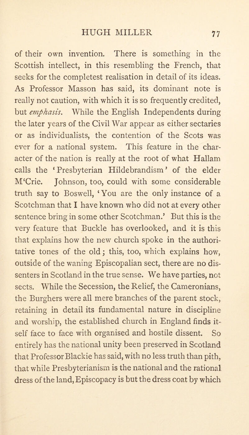 of their own invention. There is something in the Scottish intellect, in this resembling the French, that seeks for the completest realisation in detail of its ideas. As Professor Masson has said, its dominant note is really not caution, with which it is so frequently credited, but e7nphasis. While the English Independents during the later years of the Civil War appear as either sectaries or as individualists, the contention of the Scots was ever for a national system. This feature in the char- acter of the nation is really at the root of what Hallam calls the ‘ Presbyterian Hildebrandism ’ of the elder MUrie. Johnson, too, could with some considerable truth say to Boswell, ‘You are the only instance of a Scotchman that I have known who did not at every other sentence bring in some other Scotchman.’ But this is the very feature that Buckle has overlooked, and it is this that explains how the new church spoke in the authori- tative tones of the old; this, too, which explains how, outside of the waning Episcopalian sect, there are no dis- senters in Scotland in the true sense. We have parties, not sects. While the Secession, the Relief, the Cameronians, the Burghers were all mere branches of the parent stock, retaining in detail its fundamental nature in discipline and worship, the established church in England finds it- self face to face with organised and hostile dissent. So entirely has the national unity been preserved in Scotland that Professor Blackie has said, with no less truth than pith, that while Presbyterianism is the national and the rational dress of the land, Episcopacy is but the dress coat by which