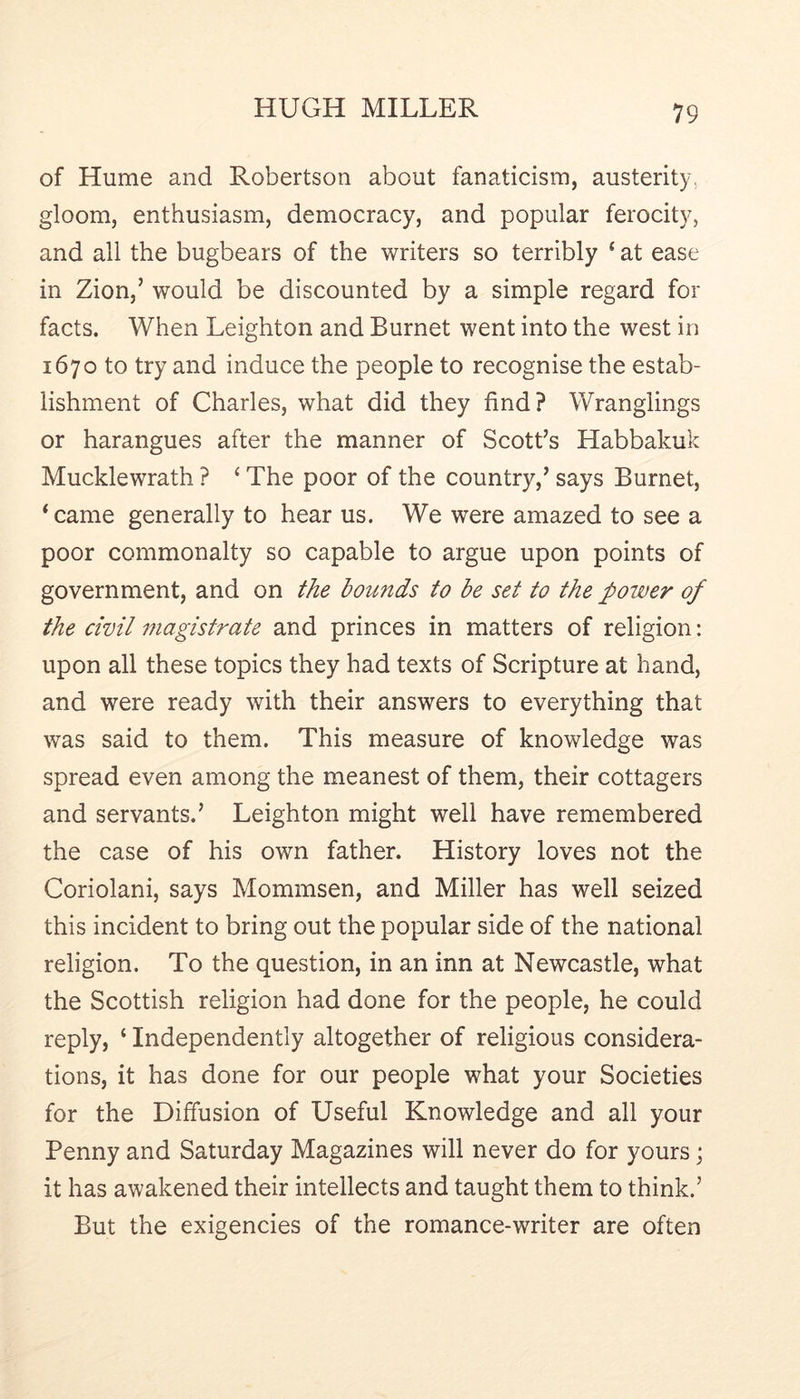 of Hume and Robertson about fanaticism, austerity, gloom, enthusiasm, democracy, and popular ferocity, and all the bugbears of the writers so terribly ‘ at ease in Zion,’ would be discounted by a simple regard for facts. When Leighton and Burnet went into the west in 1670 to try and induce the people to recognise the estab- lishment of Charles, what did they find? Wranglings or harangues after the manner of Scott’s Habbakuk Mucklewrath ? ‘ The poor of the country,’ says Burnet, ‘ came generally to hear us. We were amazed to see a poor commonalty so capable to argue upon points of government, and on the bounds to be set to the power of the civil magistrate and princes in matters of religion: upon all these topics they had texts of Scripture at hand, and were ready with their answers to everything that was said to them. This measure of knowledge was spread even among the meanest of them, their cottagers and servants.’ Leighton might well have remembered the case of his own father. History loves not the Coriolani, says Mommsen, and Miller has well seized this incident to bring out the popular side of the national religion. To the question, in an inn at Newcastle, what the Scottish religion had done for the people, he could reply, ‘ Independently altogether of religious considera- tions, it has done for our people what your Societies for the Diffusion of Useful Knowledge and all your Penny and Saturday Magazines will never do for yours; it has awakened their intellects and taught them to think.’ But the exigencies of the romance-writer are often