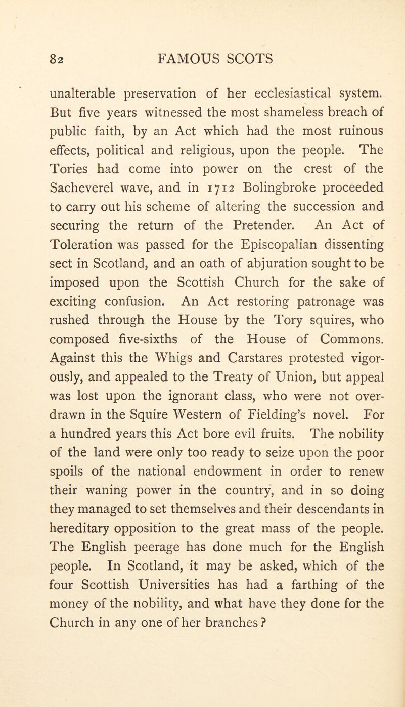 unalterable preservation of her ecclesiastical system. But five years witnessed the most shameless breach of public faith, by an Act which had the most ruinous effects, political and religious, upon the people. The Tories had come into power on the crest of the Sacheverel wave, and in 1712 Bolingbroke proceeded to carry out his scheme of altering the succession and securing the return of the Pretender. An Act of Toleration was passed for the Episcopalian dissenting sect in Scotland, and an oath of abjuration sought to be imposed upon the Scottish Church for the sake of exciting confusion. An Act restoring patronage was rushed through the House by the Tory squires, who composed five-sixths of the House of Commons. Against this the Whigs and Carstares protested vigor- ously, and appealed to the Treaty of Union, but appeal was lost upon the ignorant class, who were not over- drawn in the Squire Western of Fielding’s novel. For a hundred years this Act bore evil fruits. The nobility of the land were only too ready to seize upon the poor spoils of the national endowment in order to renew their waning power in the country, and in so doing they managed to set themselves and their descendants in hereditary opposition to the great mass of the people. The English peerage has done much for the English people. In Scotland, it may be asked, which of the four Scottish Universities has had a farthing of the money of the nobility, and what have they done for the Church in any one of her branches ?