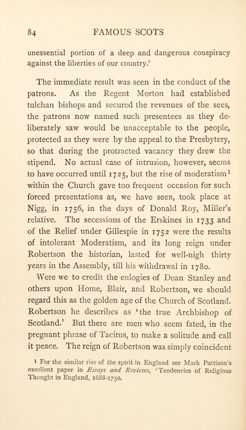 unessential portion of a deep and dangerous conspiracy against the liberties of our country.’ The immediate result was seen in the conduct of the patrons. As the Regent Morton had established tulchan bishops and secured the revenues of the sees, the patrons now named such presentees as they de- liberately saw would be unacceptable to the people, protected as they were by the appeal to the Presbytery, so that during the protracted vacancy they drew the stipend. No actual case of intrusion, however, seems to have occurred until 1725, but the rise of moderatism^ within the Church gave too frequent occasion for such forced presentations as, we have seen, took place at Nigg, in 1756, in the days of Donald Roy, Miller’s relative. The secessions of the Erskines in 1733 and of the Relief under Gillespie in 1752 were the results of intolerant Moderatism, and its long reign under Robertson the historian, lasted for well-nigh thirty years in the Assembly, till his withdrawal in 1780. Were we to credit the eulogies of Dean Stanley and others upon Home, Blair, and Robertson, we should regard this as the golden age of the Church of Scotland. Robertson he describes as ‘the true Archbishop of Scotland.’ But there are men who seem fated, in the pregnant phrase of Tacitus, to make a solitude and call it peace. The reign of Robertson was simply coincident 1 For the similar rise of the spirit in England see Mark Pattison’s excellent paper in Essays and Reviews, ‘ Tendencies of Religious Thought in England, 1688-1750.