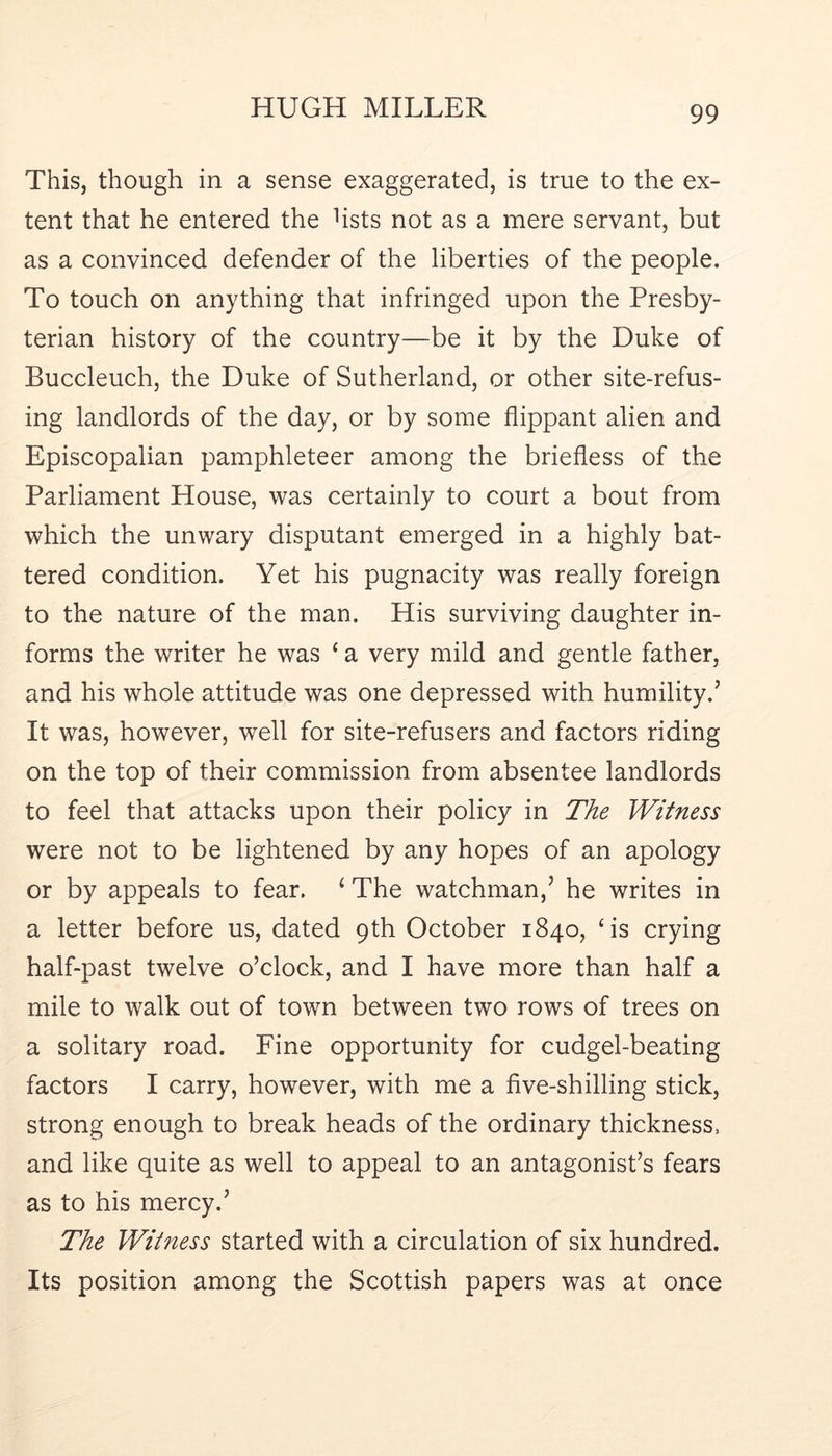 This, though in a sense exaggerated, is true to the ex- tent that he entered the hsts not as a mere servant, but as a convinced defender of the liberties of the people. To touch on anything that infringed upon the Presby- terian history of the country—be it by the Duke of Buccleuch, the Duke of Sutherland, or other site-refus- ing landlords of the day, or by some flippant alien and Episcopalian pamphleteer among the briefless of the Parliament House, was certainly to court a bout from which the unwary disputant emerged in a highly bat- tered condition. Yet his pugnacity was really foreign to the nature of the man. His surviving daughter in- forms the writer he was ‘ a very mild and gentle father, and his whole attitude was one depressed with humility.’ It was, however, well for site-refusers and factors riding on the top of their commission from absentee landlords to feel that attacks upon their policy in The Witness were not to be lightened by any hopes of an apology or by appeals to fear. ‘ The watchman,’ he writes in a letter before us, dated 9th October 1840, ‘is crying half-past twelve o’clock, and I have more than half a mile to walk out of town between two rows of trees on a solitary road. Fine opportunity for cudgel-beating factors I carry, however, with me a five-shilling stick, strong enough to break heads of the ordinary thickness, and like quite as well to appeal to an antagonist’s fears as to his mercy.’ The Witness started with a circulation of six hundred. Its position among the Scottish papers was at once