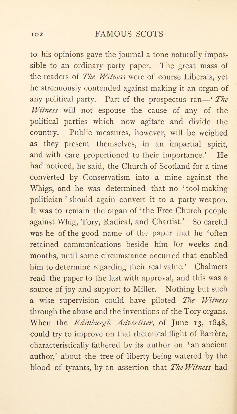 to his opinions gave the journal a tone naturally impos- sible to an ordinary party paper. The great mass of the readers of The Witness were of course Liberals, yet he strenuously contended against making it an organ of any political party. Part of the prospectus ran—‘ The Witness will not espouse the cause of any of the political parties which now agitate and divide the country. Public measures, however, will be weighed as they present themselves, in an impartial spirit, and with care proportioned to their importance.’ He had noticed, he said, the Church of Scotland for a time converted by Conservatism into a mine against the Whigs, and he was determined that no ‘tool-making politician ’ should again convert it to a party weapon. It was to remain the organ of ‘ the Free Church people against Whig, Tory, Radical, and Chartist.’ So careful was he of the good name of the paper that he ‘often retained communications beside him for weeks and months, until some circumstance occurred that enabled him to determine regarding their real value.’ Chalmers read the paper to the last with approval, and this was a source of joy and support to Miller. Nothing but such a wise supervision could have piloted The Witness through the abuse and the inventions of the Tory organs. When the Edinburgh Advertiser^ of June 13, 1848, could try to improve on that rhetorical flight of Barrere, characteristically fathered by its author on ‘an ancient author,’ about the tree of liberty being watered by the blood of tyrants, by an assertion that The Witness had