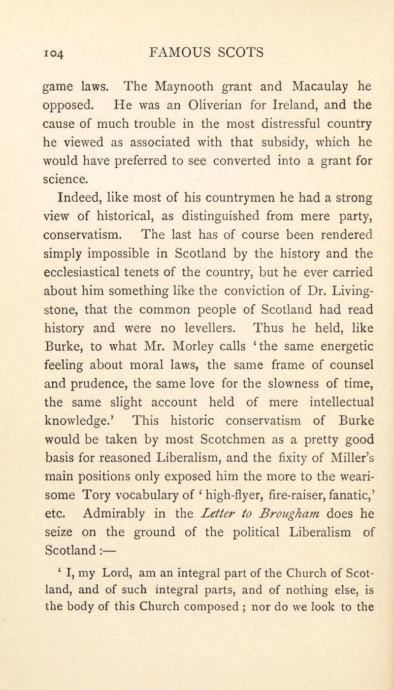 game laws. The Maynooth grant and Macaulay he opposed. He was an Oliverian for Ireland, and the cause of much trouble in the most distressful country he viewed as associated with that subsidy, which he would have preferred to see converted into a grant for science. Indeed, like most of his countrymen he had a strong view of historical, as distinguished from mere party, conservatism. The last has of course been rendered simply impossible in Scotland by the history and the ecclesiastical tenets of the country, but he ever carried about him something like the conviction of Dr. Living- stone, that the common people of Scotland had read history and were no levellers. Thus he held, like Burke, to what Mr. Morley calls ‘the same energetic feeling about moral laws, the same frame of counsel and prudence, the same love for the slowness of time, the same slight account held of mere intellectual knowledge.’ This historic conservatism of Burke would be taken by most Scotchmen as a pretty good basis for reasoned Liberalism, and the fixity of Miller’s main positions only exposed him the more to the weari- some Tory vocabulary of ‘ high-flyer, fire-raiser, fanatic,’ etc. Admirably in the Letter to Brougham does he seize on the ground of the political Liberalism of Scotland:— ‘ I, my Lord, am an integral part of the Church of Scot- land, and of such integral parts, and of nothing else, is the body of this Church composed ; nor do we look to the