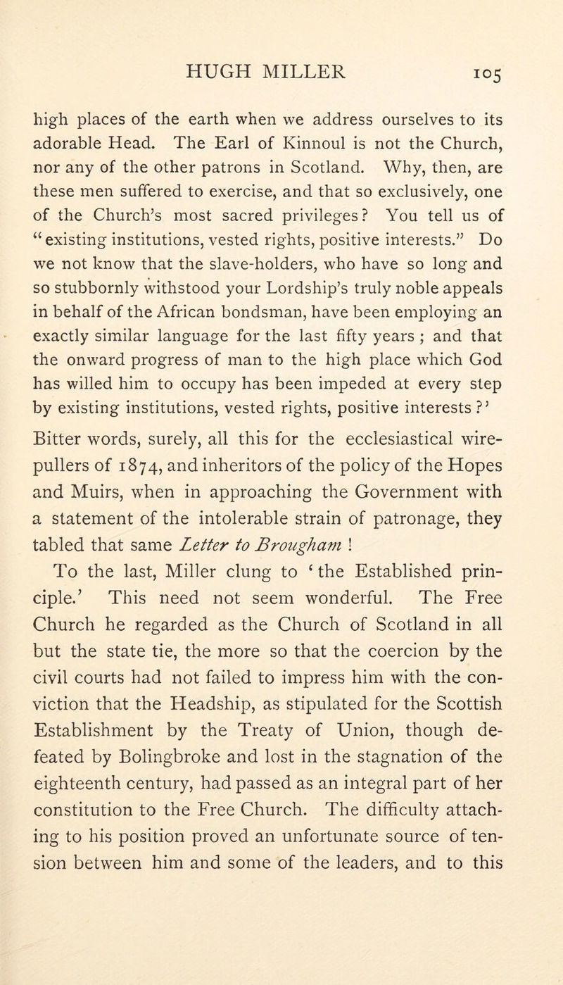 high places of the earth when we address ourselves to its adorable Head. The Earl of Kinnoul is not the Church, nor any of the other patrons in Scotland. Why, then, are these men suffered to exercise, and that so exclusively, one of the Church’s most sacred privileges? You tell us of “ existing institutions, vested rights, positive interests.” Do we not know that the slave-holders, who have so long and so stubbornly withstood your Lordship’s truly noble appeals in behalf of the African bondsman, have been employing an exactly similar language for the last fifty years; and that the onward progress of man to the high place which God has willed him to occupy has been impeded at every step by existing institutions, vested rights, positive interests ?’ Bitter words, surely, all this for the ecclesiastical wire- pullers of 1874, and inheritors of the policy of the Hopes and Muirs, when in approaching the Government with a statement of the intolerable strain of patronage, they tabled that same Letter to Brougham ! To the last. Miller clung to ‘ the Established prin- ciple.’ This need not seem wonderful. The Free Church he regarded as the Church of Scotland in all but the state tie, the more so that the coercion by the civil courts had not failed to impress him with the con- viction that the Headship, as stipulated for the Scottish Establishment by the Treaty of Union, though de- feated by Bolingbroke and lost in the stagnation of the eighteenth century, had passed as an integral part of her constitution to the Free Church. The difficulty attach- ing to his position proved an unfortunate source of ten- sion between him and some of the leaders, and to this