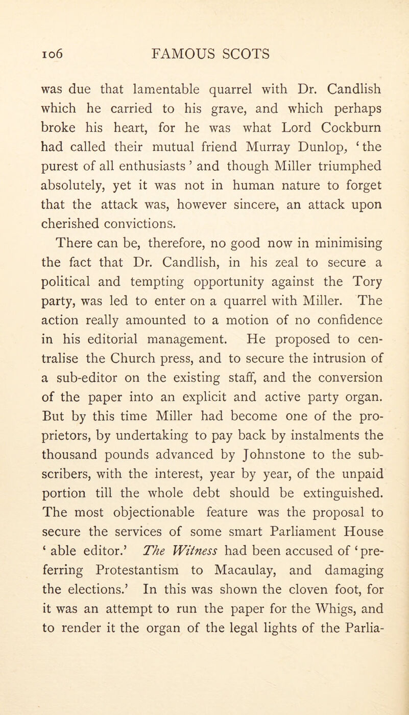 was due that lamentable quarrel with Dr. Candlish which he carried to his grave, and which perhaps broke his heart, for he was what Lord Cockburn had called their mutual friend Murray Dunlop, ‘the purest of all enthusiasts ’ and though Miller triumphed absolutely, yet it was not in human nature to forget that the attack was, however sincere, an attack upon cherished convictions. There can be, therefore, no good now in minimising the fact that Dr. Candlish, in his zeal to secure a political and tempting opportunity against the Tory party, was led to enter on a quarrel with Miller. The action really amounted to a motion of no confidence in his editorial management. He proposed to cen- tralise the Church press, and to secure the intrusion of a sub-editor on the existing stalf, and the conversion of the paper into an explicit and active party organ. But by this time Miller had become one of the pro- prietors, by undertaking to pay back by instalments the thousand pounds advanced by Johnstone to the sub- scribers, with the interest, year by year, of the unpaid portion till the whole debt should be extinguished. The most objectionable feature was the proposal to secure the services of some smart Parliament House ‘ able editor.’ The Witness had been accused of ‘pre- ferring Protestantism to Macaulay, and damaging the elections.’ In this was shown the cloven foot, for it was an attempt to run the paper for the Whigs, and to render it the organ of the legal lights of the Parlia-