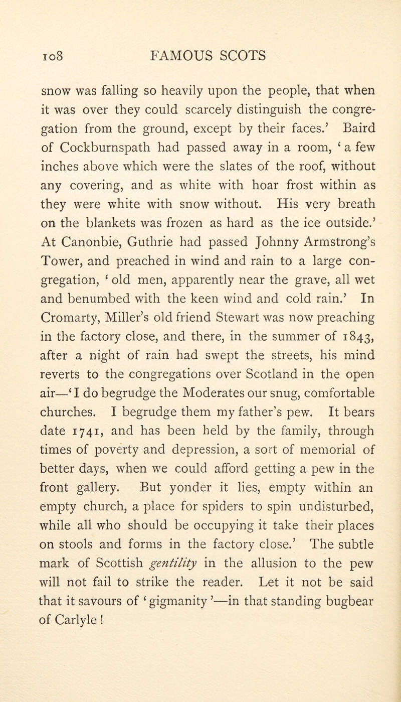 snow was falling so heavily upon the people, that when it was over they could scarcely distinguish the congre- gation from the ground, except by their faces.’ Baird of Cockburnspath had passed away in a room, ‘ a few inches above which were the slates of the roof, without any covering, and as white with hoar frost within as they were white with snow without. His very breath on the blankets was frozen as hard as the ice outside.’ At Canonbie, Guthrie had passed Johnny Armstrong’s Tower, and preached in wind and rain to a large con- gregation, ‘ old men, apparently near the grave, all wet and benumbed with the keen wind and cold rain.’ In Cromarty, Miller’s old friend Stewart was now preaching in the factory close, and there, in the summer of 1843, after a night of rain had swept the streets, his mind reverts to the congregations over Scotland in the open air—‘ I do begrudge the Moderates our snug, comfortable churches. I begrudge them my father’s pew. It bears date 1741, and has been held by the family, through times of poverty and depression, a sort of memorial of better days, when we could afford getting a pew in the front gallery. But yonder it lies, empty within an empty church, a place for spiders to spin undisturbed, while all who should be occupying it take their places on stools and forms in the factory close.’ The subtle mark of Scottish gentility in the allusion to the pew will not fail to strike the reader. Let it not be said that it savours of ‘gigmanity ’—in that standing bugbear of Carlyle !