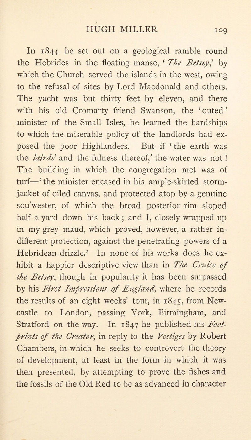In 1844 he set out on a geological ramble round the Hebrides in the floating manse, ‘ The Betsey^ by which the Church served the islands in the west, owing to the refusal of sites by Lord Macdonald and others. The yacht was but thirty feet by eleven, and there with his old Cromarty friend Swanson, the ‘outed’ minister of the Small Isles, he learned the hardships to which the miserable policy of the landlords had ex- posed the poor Highlanders. But if ‘ the earth was the lah'ds'' and the fulness thereof,’ the water was not! The building in which the congregation met was of turf—‘ the minister encased in his ample-skirted storm- jacket of oiled canvas, and protected atop by a genuine sou’wester, of which the broad posterior rim sloped half a yard down his back; and I, closely wrapped up in my grey maud, which proved, however, a rather in- different protection, against the penetrating powers of a Hebridean drizzle.’ In none of his works does he ex- hibit a happier descriptive view than in The C7'uise of the Betsey^ though in popularity it has been surpassed by his First Impressions of England^ where he records the results of an eight weeks’ tour, in 1845, from New- castle to London, passing York, Birmingham, and Stratford on the way. In 1847 he published his Foot- prints of the Creator^ in reply to the Vestiges by Robert Chambers, in which he seeks to controvert the theory of development, at least in the form in which it was then presented, by attempting to prove the fishes and the fossils of the Old Red to be as advanced in character