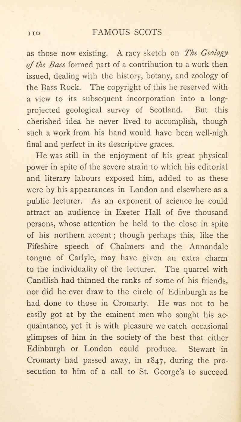 as those now existing. A racy sketch on The Geology of the Bass formed part of a contribution to a work then issued, dealing with the history, botany, and zoology of the Bass Rock. The copyright of this he reserved with a view to its subsequent incorporation into a long- projected geological survey of Scotland. But this cherished idea he never lived to accomplish, though such a work from his hand would have been well-nigh final and perfect in its descriptive graces. He was still in the enjoyment of his great physical power in spite of the severe strain to which his editorial and literary labours exposed him, added to as these were by his appearances in London and elsewhere as a public lecturer. As an exponent of science he could attract an audience in Exeter Hall of five thousand persons, whose attention he held to the close in spite of his northern accent; though perhaps this, like the Fifeshire speech of Chalmers and the Annandale tongue of Carlyle, may have given an extra charm to the individuality of the lecturer. The quarrel with Candlish had thinned the ranks of some of his friends, nor did he ever draw to the circle of Edinburgh as he had done to those in Cromarty. Fie was not to be easily got at by the eminent men who sought his ac- quaintance, yet it is with pleasure we catch occasional glimpses of him in the society of the best that either Edinburgh or London could produce. Stewart in Cromarty had passed away, in 1847, during the pro- secution to him of a call to St. George’s to succeed