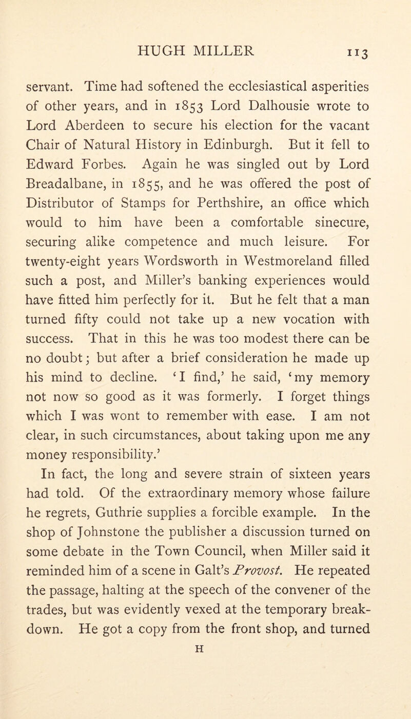 servant. Time had softened the ecclesiastical asperities of other years, and in 1853 Lord Dalhousie wrote to Lord Aberdeen to secure his election for the vacant Chair of Natural History in Edinburgh. But it fell to Edward Forbes. Again he was singled out by Lord Breadalbane, in 1855, and he was offered the post of Distributor of Stamps for Perthshire, an office which would to him have been a comfortable sinecure, securing alike competence and much leisure. For twenty-eight years Wordsworth in Westmoreland filled such a post, and Miller’s banking experiences would have fitted him perfectly for it. But he felt that a man turned fifty could not take up a new vocation with success. That in this he was too modest there can be no doubt; but after a brief consideration he made up his mind to decline. ‘ I find,’ he said, ‘ my memory not now so good as it was formerly. I forget things which I was wont to remember with ease. I am not clear, in such circumstances, about taking upon me any money responsibility.’ In fact, the long and severe strain of sixteen years had told. Of the extraordinary memory whose failure he regrets, Guthrie supplies a forcible example. In the shop of Johnstone the publisher a discussion turned on some debate in the Town Council, when Miller said it reminded him of a scene in Galt’s Frovost. He repeated the passage, halting at the speech of the convener of the trades, but was evidently vexed at the temporary break- down. He got a copy from the front shop, and turned H