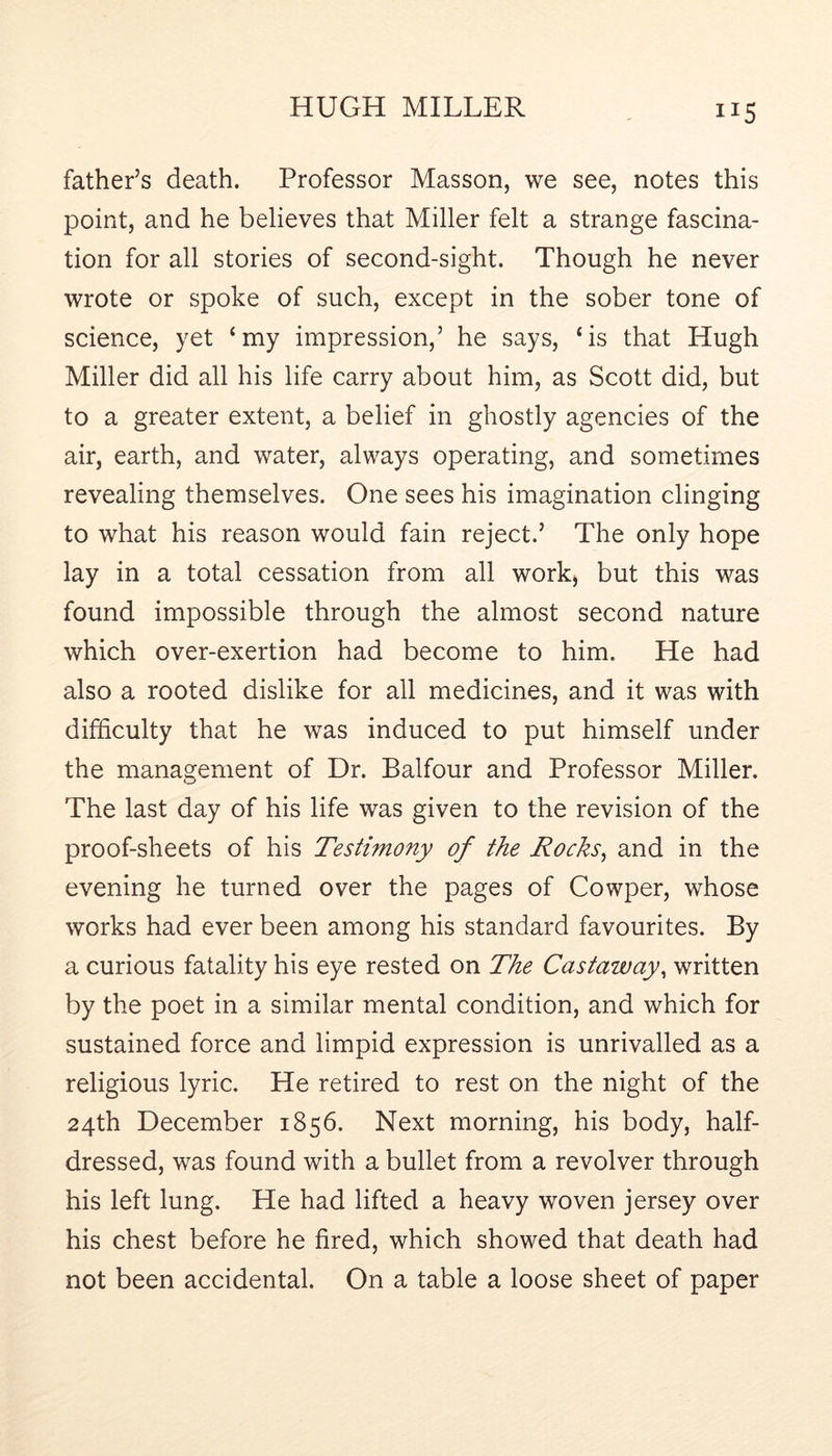 father’s death. Professor Masson, we see, notes this point, and he believes that Miller felt a strange fascina- tion for all stories of second-sight. Though he never wrote or spoke of such, except in the sober tone of science, yet ‘my impression,’ he says, ‘is that Hugh Miller did all his life carry about him, as Scott did, but to a greater extent, a belief in ghostly agencies of the air, earth, and water, always operating, and sometimes revealing themselves. One sees his imagination clinging to what his reason would fain reject.’ The only hope lay in a total cessation from all work^ but this was found impossible through the almost second nature which over-exertion had become to him. He had also a rooted dislike for all medicines, and it was with difficulty that he was induced to put himself under the management of Dr. Balfour and Professor Miller. The last day of his life was given to the revision of the proof-sheets of his Testimony of the Rocks^ and in the evening he turned over the pages of Cowper, whose works had ever been among his standard favourites. By a curious fatality his eye rested on The Castaway^ written by the poet in a similar mental condition, and which for sustained force and limpid expression is unrivalled as a religious lyric. He retired to rest on the night of the 24th December 1856. Next morning, his body, half- dressed, was found with a bullet from a revolver through his left lung. He had lifted a heavy woven jersey over his chest before he fired, which showed that death had not been accidental. On a table a loose sheet of paper
