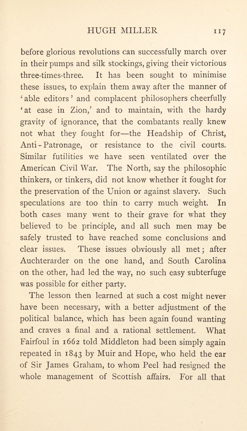 before glorious revolutions can successfully march over in their pumps and silk stockings, giving their victorious three-times-three. It has been sought to minimise these issues, to explain them away after the manner of ‘ able editors ’ and complacent philosophers cheerfully ‘at ease in Zion,’ and to maintain, with the hardy gravity of ignorance, that the combatants really knew not what they fought for—the Headship of Christ, Anti - Patronage, or resistance to the civil courts. Similar futilities we have seen ventilated over the American Civil War. The North, say the philosophic thinkers, or tinkers, did not know whether it fought for the preservation of the Union or against slavery. Such speculations are too thin to carry much weight. In both cases many went to their grave for what they believed to be principle, and all such men may be safely trusted to have reached some conclusions and clear issues. These issues obviously all met; after Auchterarder on the one hand, and South Carolina on the other, had led the way, no such easy subterfuge was possible for either party. The lesson then learned at such a cost might never have been necessary, with a better adjustment of the political balance, which has been again found wanting and craves a final and a rational settlement. What Fairfoul in 1662 told Middleton had been simply again repeated in 1843 by Muir and Hope, who held the ear of Sir James Graham, to whom Peel had resigned the whole management of Scottish affairs. For all that