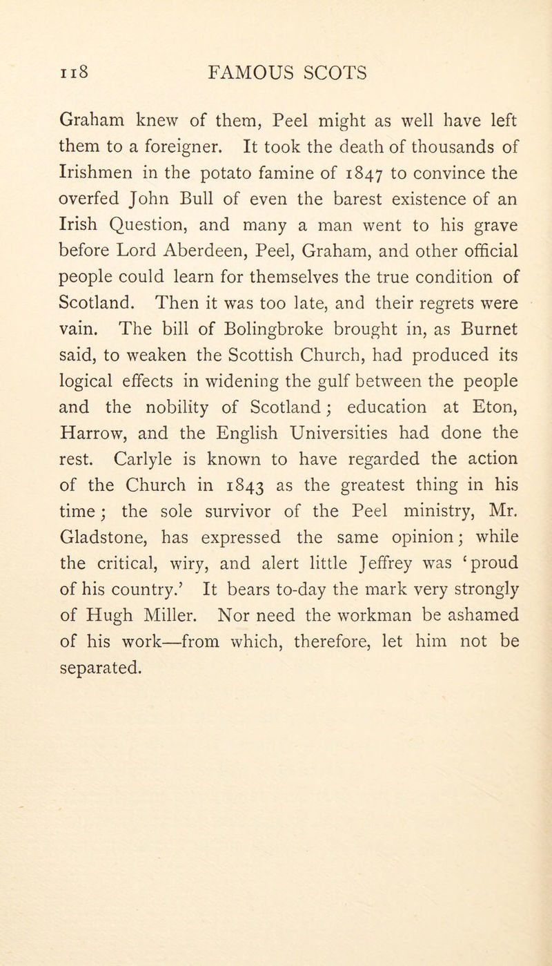 Graham knew of them, Peel might as well have left them to a foreigner. It took the death of thousands of Irishmen in the potato famine of 1847 to convince the overfed John Bull of even the barest existence of an Irish Question, and many a man went to his grave before Lord Aberdeen, Peel, Graham, and other official people could learn for themselves the true condition of Scotland. Then it was too late, and their regrets were vain. The bill of Bolingbroke brought in, as Burnet said, to weaken the Scottish Church, had produced its logical effects in widening the gulf between the people and the nobility of Scotland; education at Eton, Harrow, and the English Universities had done the rest. Carlyle is known to have regarded the action of the Church in 1843 as the greatest thing in his time; the sole survivor of the Peel ministry, Mr. Gladstone, has expressed the same opinion; while the critical, wiry, and alert little Jeffrey was ‘proud of his country.’ It bears to-day the mark very strongly of Hugh Miller. Nor need the workman be ashamed of his work—from which, therefore, let him not be separated.