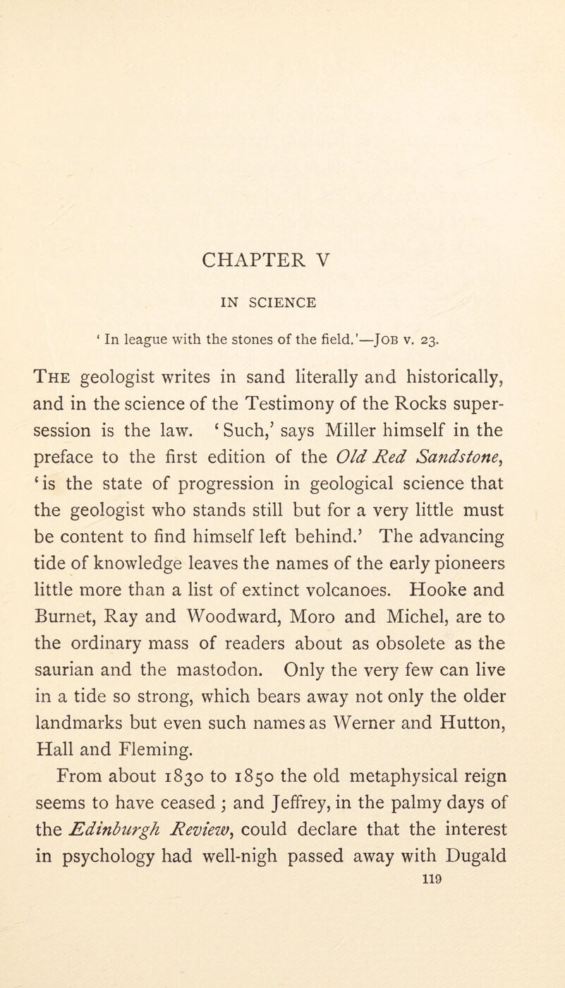 CHAPTER V IN SCIENCE ‘ In league with the stones of the field.’—Job v, 23. The geologist writes in sand literally and historically, and in the science of the Testimony of the Rocks super- session is the law. ‘ Such,’ says Miller himself in the preface to the first edition of the Old Red Sandstone^ ‘ is the state of progression in geological science that the geologist who stands still but for a very little must be content to find himself left behind.’ The advancing tide of knowledge leaves the names of the early pioneers little more than a list of extinct volcanoes. Hooke and Burnet, Ray and Woodward, Moro and Michel, are to the ordinary mass of readers about as obsolete as the saurian and the mastodon. Only the very few can live in a tide so strong, which bears away not only the older landmarks but even such names as Werner and Hutton, Hall and Fleming. From about 1830 to 1850 the old metaphysical reign seems to have ceased ; and Jeffrey, in the palmy days of the Edinburgh Review^ could declare that the interest in psychology had well-nigh passed away with Dugald